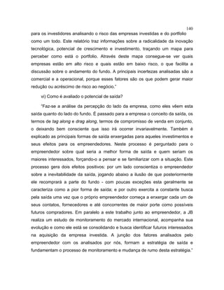 140
para os investidores analisando o risco das empresas investidas e do portfolio
como um todo. Este relatório traz informações sobre a radicalidade da inovação
tecnológica, potencial de crescimento e investimento, traçando um mapa para
perceber como está o portfolio. Através deste mapa consegue-se ver quais
empresas estão em alto risco e quais estão em baixo risco, o que facilita a
discussão sobre o andamento do fundo. A principais incertezas analisadas são a
comercial e a operacional, porque esses fatores são os que podem gerar maior
redução ou acréscimo de risco ao negócio.”
vi) Como é avaliado o potencial de saída?
“Faz-se a análise da percepção do lado da empresa, como eles vêem esta
saída quanto do lado do fundo. É passado para a empresa o conceito da saída, os
termos de tag along e drag along, termos de compromisso de venda em conjunto,
o deixando bem consciente que isso irá ocorrer invariavelmente. Também é
explicado as principais formas de saída enxergadas para aqueles investimentos e
seus efeitos para os empreendedores. Neste processo é perguntado para o
empreendedor sobre qual seria a melhor forma de saída e quem seriam os
maiores interessados, forçando-o a pensar e se familiarizar com a situação. Este
processo gera dois efeitos positivos: por um lado conscientiza o empreendedor
sobre a inevitabilidade da saída, jogando abaixo a ilusão de que posteriormente
ele recomprará a parte do fundo - com poucas exceções esta geralmente se
caracteriza como a pior forma de saída; e por outro exercita a constante busca
pela saída uma vez que o próprio empreendedor começa a enxergar cada um de
seus contatos, fornecedores e até concorrentes de maior porte como possíveis
futuros compradores. Em paralelo a este trabalho junto ao empreendedor, a JB
realiza um estudo de monitoramento do mercado internacional, acompanha sua
evolução e como ele está se consolidando e busca identificar futuros interessados
na aquisição da empresa investida. A junção dos fatores analisados pelo
empreendedor com os analisados por nós, formam a estratégia de saída e
fundamentam o processo de monitoramento e mudança de rumo desta estratégia.”
 