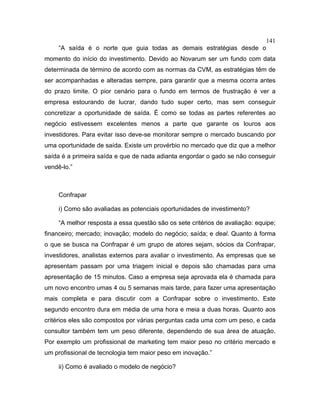 141
“A saída é o norte que guia todas as demais estratégias desde o
momento do início do investimento. Devido ao Novarum ser um fundo com data
determinada de término de acordo com as normas da CVM, as estratégias têm de
ser acompanhadas e alteradas sempre, para garantir que a mesma ocorra antes
do prazo limite. O pior cenário para o fundo em termos de frustração é ver a
empresa estourando de lucrar, dando tudo super certo, mas sem conseguir
concretizar a oportunidade de saída. É como se todas as partes referentes ao
negócio estivessem excelentes menos a parte que garante os louros aos
investidores. Para evitar isso deve-se monitorar sempre o mercado buscando por
uma oportunidade de saída. Existe um provérbio no mercado que diz que a melhor
saída é a primeira saída e que de nada adianta engordar o gado se não conseguir
vendê-lo.”
Confrapar
i) Como são avaliadas as potenciais oportunidades de investimento?
“A melhor resposta a essa questão são os sete critérios de avaliação: equipe;
financeiro; mercado; inovação; modelo do negócio; saída; e deal. Quanto à forma
o que se busca na Confrapar é um grupo de atores sejam, sócios da Confrapar,
investidores, analistas externos para avaliar o investimento. As empresas que se
apresentam passam por uma triagem inicial e depois são chamadas para uma
apresentação de 15 minutos. Caso a empresa seja aprovada ela é chamada para
um novo encontro umas 4 ou 5 semanas mais tarde, para fazer uma apresentação
mais completa e para discutir com a Confrapar sobre o investimento. Este
segundo encontro dura em média de uma hora e meia a duas horas. Quanto aos
critérios eles são compostos por várias perguntas cada uma com um peso, e cada
consultor também tem um peso diferente, dependendo de sua área de atuação.
Por exemplo um profissional de marketing tem maior peso no critério mercado e
um profissional de tecnologia tem maior peso em inovação.”
ii) Como é avaliado o modelo de negócio?
 