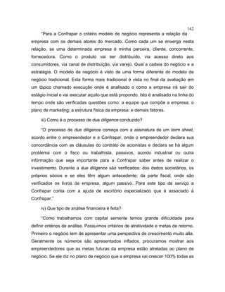 142
“Para a Confrapar o critério modelo de negócio representa a relação da
empresa com os demais atores do mercado. Como cada um se enxerga nesta
relação, se uma determinada empresa é minha parceira, cliente, concorrente,
fornecedora. Como o produto vai ser distribuído, via acesso direto aos
consumidores, via canal de distribuição, via varejo. Qual a cadeia do negócio e a
estratégia. O modelo de negócio é visto de uma forma diferente do modelo de
negócio tradicional. Esta forma mais tradicional é vista no final da avaliação em
um tópico chamado execução onde é analisado o como a empresa irá sair do
estágio inicial e vai executar aquilo que está propondo. Isto é analisado na linha do
tempo onde são verificadas questões como: a equipe que compõe a empresa; o
plano de marketing; a estrutura física da empresa; e demais fatores.
iii) Como é o processo de due diligence conduzido?
“O processo de due diligence começa com a assinatura de um term sheet,
acordo entre o empreendedor e a Confrapar, onde o empreendedor declara sua
concordância com as cláusulas do contrato de acionistas e declara se há algum
problema com o fisco ou trabalhista, passivos, acordo industrial ou outra
informação que seja importante para a Confrapar saber antes de realizar o
investimento. Durante a due diligence são verificados: dos dados societários, os
próprios sócios e se eles têm algum antecedente; da parte fiscal, onde são
verificados os livros da empresa, algum passivo. Para este tipo de serviço a
Confrapar conta com a ajuda de escritório especializado que é associado à
Confrapar.”
iv) Que tipo de análise financeira é feita?
“Como trabalhamos com capital semente temos grande dificuldade para
definir critérios de análise. Possuímos critérios de atratividade e metas de retorno.
Primeiro o negócio tem de apresentar uma perspectiva de crescimento muito alta.
Geralmente os números são apresentados inflados, procuramos mostrar aos
empreendedores que as metas futuras da empresa estão atreladas ao plano de
negócio. Se ele diz no plano de negócio que a empresa vai crescer 100% todas as
 