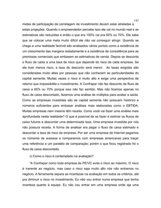 143
metas de participação de corretagem de investimento devem estar atreladas a
estas projeções. Quando o empreendedor percebe isso ele cai no mundo real e as
estimativas são reduzidas e então o que era 100% cai pra 60% ou 70%. Ele sabe
que se colocar uma meta muito difícil ele não vai conseguir atingir. Quando se
chega a uma realidade factível são analisados vários pontos como a existência de
um crescimento das margens isoladamente e a existência de consistência para as
premissas comerciais que embasem as estimativas de venda. Depois se desconta
o fluxo de caixa a uma taxa de risco que depende do risco de cada empresa. Se
ela tiver menos risco, a taxa de desconto será menor. As taxas exigidas são
consideradas muito altas por pessoas que não conhecem as particularidades do
capital semente. Muitas vezes o risco é muito alto e exige uma perspectiva de
retorno que impossibilita o investimento. A Confrapar não faz desconto de fluxo de
caixa a 60% ou 70% porque isso não faz sentido. Mas não ficamos apenas no
fluxo de caixa descontado, fazemos uma análise de múltiplos para avaliar a saída.
Como as empresas investidas são de capital semente não possuem histórico e
números suficientes para embasar análises mais elaboradas como o EBTIDA.
Muitas empresas nem mesmo têm receita. Como você vai fazer uma análise mais
aprofundada nesta realidade? O que é possível de se fazer é estimar os fluxos de
caixa futuros e descontar uma determinada taxa. Uma empresa investida por nós
não possuía receita. A forma de analisar era pegar o fluxo de caixa estimado e
descontar a taxa de risco da empresa. Por ser uma empresa de Internet pegamos
os números de acessos e comparamos com empresas americanas para traçar
uma referência e um paralelo de comparação; porém o que ficou registrado foi o
fluxo de caixa descontado.
v) Como o risco é contemplado na avaliação?
“A Confrapar como toda empresa de PE/VC evita o risco ao máximo. O risco
é inerente ao negócio, mas caso o risco seja muito alto nós não entramos no
negócio. A ferramenta separa as incertezas na avaliação em todos os critérios, até
pra diminuir o risco no investimento. Eu não vou entrar numa empresa que tenha
incerteza quanto à equipe. Eu não vou entrar em uma empresa onde aja uma
 