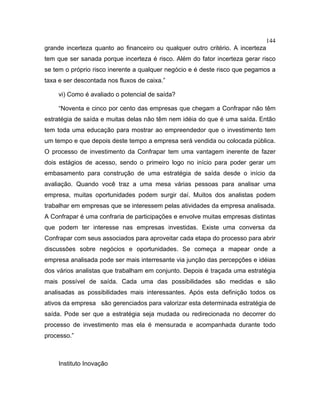 144
grande incerteza quanto ao financeiro ou qualquer outro critério. A incerteza
tem que ser sanada porque incerteza é risco. Além do fator incerteza gerar risco
se tem o próprio risco inerente a qualquer negócio e é deste risco que pegamos a
taxa e ser descontada nos fluxos de caixa.”
vi) Como é avaliado o potencial de saída?
“Noventa e cinco por cento das empresas que chegam a Confrapar não têm
estratégia de saída e muitas delas não têm nem idéia do que é uma saída. Então
tem toda uma educação para mostrar ao empreendedor que o investimento tem
um tempo e que depois deste tempo a empresa será vendida ou colocada pública.
O processo de investimento da Confrapar tem uma vantagem inerente de fazer
dois estágios de acesso, sendo o primeiro logo no início para poder gerar um
embasamento para construção de uma estratégia de saída desde o início da
avaliação. Quando você traz a uma mesa várias pessoas para analisar uma
empresa, muitas oportunidades podem surgir daí. Muitos dos analistas podem
trabalhar em empresas que se interessem pelas atividades da empresa analisada.
A Confrapar é uma confraria de participações e envolve muitas empresas distintas
que podem ter interesse nas empresas investidas. Existe uma conversa da
Confrapar com seus associados para aproveitar cada etapa do processo para abrir
discussões sobre negócios e oportunidades. Se começa a mapear onde a
empresa analisada pode ser mais interresante via junção das percepções e idéias
dos vários analistas que trabalham em conjunto. Depois é traçada uma estratégia
mais possível de saída. Cada uma das possibilidades são medidas e são
analisadas as possibilidades mais interessantes. Após esta definição todos os
ativos da empresa são gerenciados para valorizar esta determinada estratégia de
saída. Pode ser que a estratégia seja mudada ou redirecionada no decorrer do
processo de investimento mas ela é mensurada e acompanhada durante todo
processo.”
Instituto Inovação
 