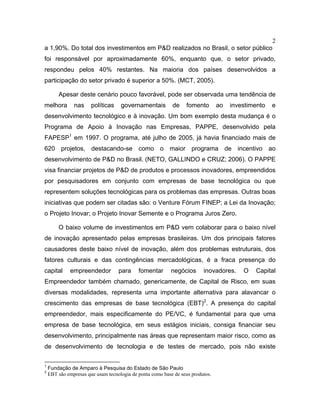 2
a 1,90%. Do total dos investimentos em P&D realizados no Brasil, o setor público
foi responsável por aproximadamente 60%, enquanto que, o setor privado,
respondeu pelos 40% restantes. Na maioria dos países desenvolvidos a
participação do setor privado é superior a 50%. (MCT, 2005).
Apesar deste cenário pouco favorável, pode ser observada uma tendência de
melhora nas políticas governamentais de fomento ao investimento e
desenvolvimento tecnológico e à inovação. Um bom exemplo desta mudança é o
Programa de Apoio à Inovação nas Empresas, PAPPE, desenvolvido pela
FAPESP1
em 1997. O programa, até julho de 2005, já havia financiado mais de
620 projetos, destacando-se como o maior programa de incentivo ao
desenvolvimento de P&D no Brasil. (NETO, GALLINDO e CRUZ; 2006). O PAPPE
visa financiar projetos de P&D de produtos e processos inovadores, empreendidos
por pesquisadores em conjunto com empresas de base tecnológica ou que
representem soluções tecnológicas para os problemas das empresas. Outras boas
iniciativas que podem ser citadas são: o Venture Fórum FINEP; a Lei da Inovação;
o Projeto Inovar; o Projeto Inovar Semente e o Programa Juros Zero.
O baixo volume de investimentos em P&D vem colaborar para o baixo nível
de inovação apresentado pelas empresas brasileiras. Um dos principais fatores
causadores deste baixo nível de inovação, além dos problemas estruturais, dos
fatores culturais e das contingências mercadológicas, é a fraca presença do
capital empreendedor para fomentar negócios inovadores. O Capital
Empreendedor também chamado, genericamente, de Capital de Risco, em suas
diversas modalidades, representa uma importante alternativa para alavancar o
crescimento das empresas de base tecnológica (EBT)2
. A presença do capital
empreendedor, mais especificamente do PE/VC, é fundamental para que uma
empresa de base tecnológica, em seus estágios iniciais, consiga financiar seu
desenvolvimento, principalmente nas áreas que representam maior risco, como as
de desenvolvimento de tecnologia e de testes de mercado, pois não existe
1
Fundação de Amparo à Pesquisa do Estado de São Paulo
2
EBT são empresas que usam tecnologia de ponta como base de seus produtos.
 