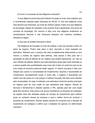 146
iii) Como é o processo de due diligence conduzido?
“A due diligence promovida pelo Instituto Inovação é muito mais subjetiva que
a normalmente utilizada pelas empresas de PE/VC. É uma due diligence muito
mais técnica que financeira, ao invés de verificar papeis é feita uma due diligence
da tecnologia. Depois de realizado o seu produto final é geralmente uma prova de
conceito da tecnologia. Em resumo é feita uma due diligence analisando as
características técnicas e não financeira baseada nos números contábeis,
tributários e legais.”
iv) Que tipo de análise financeira é feita?
“Na Diligência da Inovação na hora de analisar o risco de mercado é feito um
plano de negócio. Porém este plano é bem resumido e muito baseado em
estimativa. Sabendo que o produto não está completamente desenvolvido e nem
mesmo o modelo de negócio está definido, este estudo é feito para dar a
percepção se está se falando de um negócio que poderá representar, um, dez ou
cem milhões de dólares. Mesmo que esta estimativa ainda seja muito estimada ou
o desvio padrão das possibilidades seja muito alto é feito um exercício para se ter
uma noção do tamanho potencial deste negócio. O mesmo processo é feito com
relação aos custos e à necessidade de investimentos. Quando a necessidade de
investimento, principalmente inicial, é muito alta, o negócio é descartado por
melhor que ele possa vir a ser porque o Instituto Inovação não teria como atender
esta necessidade. Ou seja, é realizado uma estimativa inicial dos pontos principais
do negócio para ter uma noção do que representa este negócio. Quanto às
técnicas e ferramentas é utilizado apenas o VPL, apenas para dar uma noção
geral dos números. Este ponto é de pouca importância no processo de avaliação.
As opções reais são utilizadas depois do começo do investimento para verificar
quais as variáveis chaves da empresa e qual a melhor forma de conduzir o
processo de investimento. Através destes estudos foi concluído que a decisão de
investimento em estágios é melhor que o realizado em apenas um determinado
momento.”
 