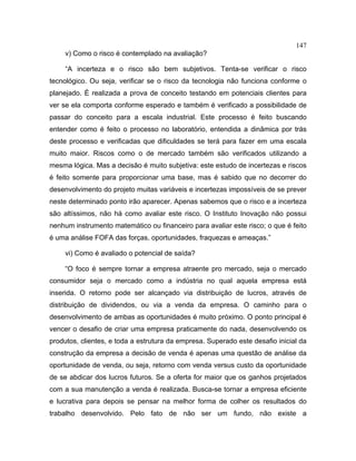147
v) Como o risco é contemplado na avaliação?
“A incerteza e o risco são bem subjetivos. Tenta-se verificar o risco
tecnológico. Ou seja, verificar se o risco da tecnologia não funciona conforme o
planejado. É realizada a prova de conceito testando em potenciais clientes para
ver se ela comporta conforme esperado e também é verificado a possibilidade de
passar do conceito para a escala industrial. Este processo é feito buscando
entender como é feito o processo no laboratório, entendida a dinâmica por trás
deste processo e verificadas que dificuldades se terá para fazer em uma escala
muito maior. Riscos como o de mercado também são verificados utilizando a
mesma lógica. Mas a decisão é muito subjetiva: este estudo de incertezas e riscos
é feito somente para proporcionar uma base, mas é sabido que no decorrer do
desenvolvimento do projeto muitas variáveis e incertezas impossíveis de se prever
neste determinado ponto irão aparecer. Apenas sabemos que o risco e a incerteza
são altíssimos, não há como avaliar este risco. O Instituto Inovação não possui
nenhum instrumento matemático ou financeiro para avaliar este risco; o que é feito
é uma análise FOFA das forças, oportunidades, fraquezas e ameaças.”
vi) Como é avaliado o potencial de saída?
“O foco é sempre tornar a empresa atraente pro mercado, seja o mercado
consumidor seja o mercado como a indústria no qual aquela empresa está
inserida. O retorno pode ser alcançado via distribuição de lucros, através de
distribuição de dividendos, ou via a venda da empresa. O caminho para o
desenvolvimento de ambas as oportunidades é muito próximo. O ponto principal é
vencer o desafio de criar uma empresa praticamente do nada, desenvolvendo os
produtos, clientes, e toda a estrutura da empresa. Superado este desafio inicial da
construção da empresa a decisão de venda é apenas uma questão de análise da
oportunidade de venda, ou seja, retorno com venda versus custo da oportunidade
de se abdicar dos lucros futuros. Se a oferta for maior que os ganhos projetados
com a sua manutenção a venda é realizada. Busca-se tornar a empresa eficiente
e lucrativa para depois se pensar na melhor forma de colher os resultados do
trabalho desenvolvido. Pelo fato de não ser um fundo, não existe a
 
