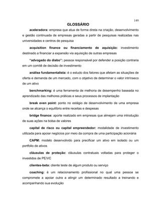 149
GLOSSÁRIO
aceleradora: empresa que atua de forma direta na criação, desenvolvimento
e gestão continuada de empresas geradas a partir de pesquisas realizadas nas
universidades e centros de pesquisa
acquisition finance ou financiamento de aquisição: investimento
destinado a financiar a expansão via aquisição de outras empresas
“advogado do diabo”: pessoa responsável por defender a posição contraria
em um comitê de decisão de investimento
análise fundamentalista: é o estudo dos fatores que afetam as situações de
oferta e demanda de um mercado, com o objetivo de determinar o valor intrínseco
de um ativo
benchmarking: é uma ferramenta de melhoria de desempenho baseada no
aprendizado das melhores práticas e seus processos de implantação
break even point: ponto no estágio de desenvolvimento de uma empresa
onde se alcança o equilíbrio entre receitas e despesas
bridge finance: aporte realizado em empresas que almejam uma introdução
de suas ações na bolsa de valores
capital de risco ou capital empreendedor: modalidade de investimento
utilizada para apoiar negócios por meio da compra de uma participação acionária
CAPM: modelo desenvolvido para precificar um ativo em isolado ou um
portfolio de ativos
cláusulas de proteção: cláusulas contratuais voltadas para proteger o
investidos de PE/VC
clientes-beta: cliente teste de algum produto ou serviço
coaching: é um relacionamento profissional no qual uma pessoa se
compromete a apoiar outra a atingir um determinado resultado a treinando e
acompanhando sua evolução
 