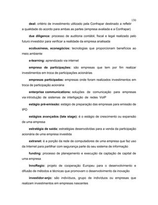150
deal: critério de investimento utilizado pela Confrapar destinado a refletir
a qualidade do acordo para ambas as partes (empresa avaliada e a Confrapar)
due diligence: processo de auditoria contábil, fiscal e legal realizado pelo
futuro investidor para verificar a realidade da empresa analisada
ecobusiness, econegócios: tecnologias que proporcionam benefícios ao
meio ambiente
e-learning: aprendizado via internet
empresa de participações: são empresas que tem por fim realizar
investimentos em troca de participações acionárias
empresas participadas: empresas onde foram realizados investimentos em
troca de participação acionária
enterprise communications: soluções de comunicação para empresas
via introdução de sistemas de interligação de redes VoIP
estágio pré-emissão: estágio de preparação das empresas para emissão de
IPO
estágios avançados (late stage): é o estágio de crescimento ou expansão
de uma empresa
estratégia de saída: estratégias desenvolvidas para a venda da participação
acionária de uma empresa investida
extranet: é a porção da rede de computadores de uma empresa que faz uso
da Internet para partilhar com segurança parte do seu sistema de informação
funding: processo de planejamento e execução da captação de capital de
uma empresa
InnoRegio: projeto de cooperação Europeu para o desenvolvimento e
difusão de métodos e técnicas que promovam o desenvolvimento da inovação
investidor-anjo: são indivíduos, grupo de indivíduos ou empresas que
realizam investimentos em empresas nascentes
 
