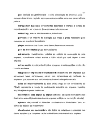 151
joint venture ou joint-venture : é uma associação de empresas para
explorar determinado negócio, sem que nenhuma delas perca sua personalidade
jurídica
management buyout/in: investimentos destinados a financiar a tomada do
controle acionário por um grupo de gestores ou outra empresa
networking: rede de relacionamentos profissionais
payback: é um método de avaliação que mede o prazo necessário para
recuperar um investimento realizado
player: empresas que fazem parte de um determinado mercado
pool de investidores: grupo de investidores
pré-semente: investimentos voltados ao estágio de concepção de uma
empresa, normalmente existe apenas a idéia inicial que dará origem a uma
empresa
private equity: investimento dirigido a empresas já estabelecidas, porém não
cotadas em bolsa
recuperação empresarial ou turnaround: investimento em empresas que
apresentam baixa performance, porém com perspectivas de melhoras, ou
empresas que possuam sua performance sub-valorizadas pelo mercado
saída ou desinvestimento ou exit: última etapa de um investimento de
PE/VC, representa a venda da participação acionária da empresa investida
adquirida pela empresa investidora
seed money, seed capital ou capital-semente: categoria de investimentos
destinados aos estágios iniciais de uma empresa (estágio de concepção e inicial)
sponsor: responsável por defender um determinado investimento junto ao
comitê de decisão de investimento
shareholders ou stockholders: são todos os indivíduos e empresas que
detêm as ações que compõe o capital acionário de uma determinada empresa
 
