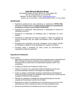 153
João Marcelo Moreira Braga
Rua Demétrio Ribeiro 777/305, 90010.310 – Porto Alegre, RS
Tel.: (51) 3533-2245 Cel: (51) 9155-6159
Brasileiro, 32 anos, solteiro, E-mail.: jotamestrado@uol.com.br
Áreas de interesse: Empreendedorismo e Inovação
Qualificações
• Experiência profissional de maior relevância na multinacional TETRA PAK,
exercendo atividades ligadas à Análise de Novos Negócios e Gerenciamento
de Negócios e Clientes e como consultor independente.
• Experiência na idealização, desenvolvimento e implantação de estudos de
viabilidade econômica.
• Experiência na elaboração de estratégias para a viabilização de novos
projetos.
• Experiência na elaboração de Planos de Negócio e defesa de captação de
recursos financeiros junto aos órgãos financiadores, para a viabilização de
projetos.
• Experiência em consultorias nas áreas: estratégica, novos projetos, estudos
de viabilidade e análise de novas tecnologias e/ou negócios inovadores.
• Formação sólida e realização de vários cursos de aprimoramento e
capacitação profissional e gerencial.
Experiência Profissional
CONSULTORIAS:
• Elaboração do programa de desenvolvimento e preparação para a graduação para
EBTs incubadas na rede de incubadoras do Rio Grande do Sul, ajudando
empresas start-up a desenvolver sua capacidade de gestão e serem mais
competitivas.
• Avaliação do Sistema de Inovação da Forjas Taurus.
• Análise em conjunto com o pessoal do Instituto Inovação de uma de suas
empresas aceleradas utilizando a abordagem das Opções Reais.
• Auxilio na criação e coordenação da equipe e elaboração da metodologia de
análise de EVTECs (Estudos de Viabilidade Técnico Econômico e Comercial) para
o programa PAPPE de FAPs estaduais.
• Definição da viabilidade e estratégia de negociação/aquisição de uma das
unidades da Parmalat pelo Laticínio Clan de Natal.
• Elaboração do estudo de viabilidade para a introdução de sucos na Coca Cola
elaborada para a Risa, empresa do Grupo Coca Cola de Ribeirão Preto.
• Estudo de levantamento de ineficiências de custo do Laticínio Letícia.
 