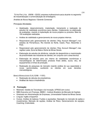 154
TETRA PAK LTDA (08/98 – 02/03): empresa multinacional sueca atuante no segmento
de industrialização e comercialização de embalagens.
Analista de Novos Negócios / Gerente Comercial
Principais Atividades
• Idealização, desenvolvimento, implantação, treinamento e realização de
estudos de viabilidade econômica para clientes. Colaborando na elaboração
de avaliações, visando à implantação de novos projetos ou produtos. Mais de
100 avaliações realizadas.
• Análise de viabilidade e gerenciamento de novos projetos internos.
• Responsável pelo gerenciamento de clientes (“Key Account Manager”) nos
estados de Pernambuco, Rio Grande do Norte, Ceará, Piauí, Maranhão e
Pará.
• Responsável pelo gerenciamento de clientes (“Key Account Manager”) das
regiões Leste, Zona da Mata e Norte de Minas Gerais.
• Elaboração de estudos de eficiência, redução de desperdícios e maximização
da produtividade nas industrias de clientes, em conjunto com a área técnica.
• Elaboração de estudos para uso interno de viabilidades econômicas e
mercadológicas de determinados produtos finais (leites, sucos, etc), de
equipamentos e linhas de produção.
• Realização de pesquisas de mercado visando análise de sua capacidade e
novas oportunidades, auxiliando os clientes em suas decisões
mercadológicas.
BANCO BONSUCESSO S.A (12/96 - 11/97):
• Realização de cálculos de empréstimos.
• Análise de risco e insolvência
8 Formação
• Mestrado: Gestão da Tecnologia e da Inovação, UFRGS (em curso)
• MBA Executivo em Finanças, IBMEC - Instituto Brasileiro de Mercado de Capitais
• Graduado em Administração de Empresas, Universidade Federal de Minas Gerais
• Línguas: Inglês e Espanhol
• Cursos: Análise de balanço; Fusões e aquisições; Operação no mercado de ações e
investimentos; Mercado de opções; Análise de Risco; Gerenciamento de equipes;
Coaching; Criatividade.
 