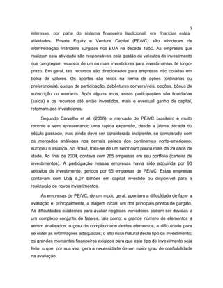 3
interesse, por parte do sistema financeiro tradicional, em financiar estas
atividades. Private Equity e Venture Capital (PE/VC) são atividades de
intermediação financeira surgidas nos EUA na década 1950. As empresas que
realizam esta atividade são responsáveis pela gestão de veículos de investimento
que congregam recursos de um ou mais investidores para investimentos de longo-
prazo. Em geral, tais recursos são direcionados para empresas não cotadas em
bolsa de valores. Os aportes são feitos na forma de ações (ordinárias ou
preferenciais), quotas de participação, debêntures conversíveis, opções, bônus de
subscrição ou warrants. Após alguns anos, essas participações são liquidadas
(saída) e os recursos até então investidos, mais o eventual ganho de capital,
retornam aos investidores.
Segundo Carvalho et al. (2006), o mercado de PE/VC brasileiro é muito
recente e vem apresentando uma rápida expansão, desde a última década do
século passado, mas ainda deve ser considerado incipiente, se comparado com
os mercados análogos nos demais países dos continentes norte-americano,
europeu e asiático. No Brasil, trata-se de um setor com pouco mais de 20 anos de
idade. Ao final de 2004, contava com 265 empresas em seu portfolio (carteira de
investimentos). A participação nessas empresas havia sido adquirida por 90
veículos de investimento, geridos por 65 empresas de PE/VC. Estas empresas
contavam com US$ 5,07 bilhões em capital investido ou disponível para a
realização de novos investimentos.
As empresas de PE/VC, de um modo geral, apontam a dificuldade de fazer a
avaliação e, principalmente, a triagem inicial, um dos principais pontos de gargalo.
As dificuldades existentes para avaliar negócios inovadores podem ser devidas a
um complexo conjunto de fatores, tais como: o grande número de elementos a
serem analisados; o grau de complexidade destes elementos; a dificuldade para
se obter as informações adequadas; o alto risco natural deste tipo de investimento;
os grandes montantes financeiros exigidos para que este tipo de investimento seja
feito, o que, por sua vez, gera a necessidade de um maior grau de confiabilidade
na avaliação.
 