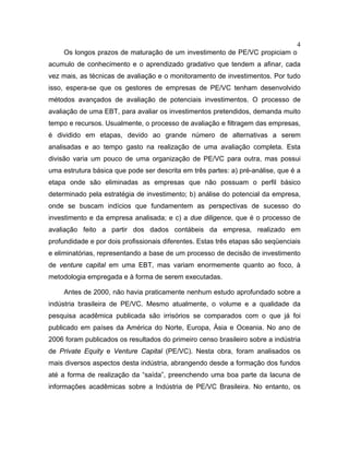 4
Os longos prazos de maturação de um investimento de PE/VC propiciam o
acumulo de conhecimento e o aprendizado gradativo que tendem a afinar, cada
vez mais, as técnicas de avaliação e o monitoramento de investimentos. Por tudo
isso, espera-se que os gestores de empresas de PE/VC tenham desenvolvido
métodos avançados de avaliação de potenciais investimentos. O processo de
avaliação de uma EBT, para avaliar os investimentos pretendidos, demanda muito
tempo e recursos. Usualmente, o processo de avaliação e filtragem das empresas,
é dividido em etapas, devido ao grande número de alternativas a serem
analisadas e ao tempo gasto na realização de uma avaliação completa. Esta
divisão varia um pouco de uma organização de PE/VC para outra, mas possui
uma estrutura básica que pode ser descrita em três partes: a) pré-análise, que é a
etapa onde são eliminadas as empresas que não possuam o perfil básico
determinado pela estratégia de investimento; b) análise do potencial da empresa,
onde se buscam indícios que fundamentem as perspectivas de sucesso do
investimento e da empresa analisada; e c) a due diligence, que é o processo de
avaliação feito a partir dos dados contábeis da empresa, realizado em
profundidade e por dois profissionais diferentes. Estas três etapas são seqüenciais
e eliminatórias, representando a base de um processo de decisão de investimento
de venture capital em uma EBT, mas variam enormemente quanto ao foco, à
metodologia empregada e à forma de serem executadas.
Antes de 2000, não havia praticamente nenhum estudo aprofundado sobre a
indústria brasileira de PE/VC. Mesmo atualmente, o volume e a qualidade da
pesquisa acadêmica publicada são irrisórios se comparados com o que já foi
publicado em países da América do Norte, Europa, Ásia e Oceania. No ano de
2006 foram publicados os resultados do primeiro censo brasileiro sobre a indústria
de Private Equity e Venture Capital (PE/VC). Nesta obra, foram analisados os
mais diversos aspectos desta indústria, abrangendo desde a formação dos fundos
até a forma de realização da “saída”, preenchendo uma boa parte da lacuna de
informações acadêmicas sobre a Indústria de PE/VC Brasileira. No entanto, os
 