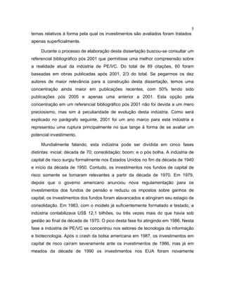 5
temas relativos à forma pela qual os investimentos são avaliados foram tratados
apenas superficialmente.
Durante o processo de elaboração desta dissertação buscou-se consultar um
referencial bibliográfico pós 2001 que permitisse uma melhor compreensão sobre
a realidade atual da indústria de PE/VC. Do total de 89 citações, 60 foram
baseadas em obras publicadas após 2001, 2/3 do total. Se pegarmos os dez
autores de maior relevância para a construção desta dissertação, temos uma
concentração ainda maior em publicações recentes, com 50% tendo sido
publicações pós 2005 e apenas uma anterior a 2001. Esta opção pela
concentração em um referencial bibliográfico pós 2001 não foi devida a um mero
preciosismo, mas sim à peculiaridade de evolução desta indústria. Como será
explicado no parágrafo seguinte, 2001 foi um ano marco para esta indústria e
representou uma ruptura principalmente no que tange à forma de se avaliar um
potencial investimento.
Mundialmente falando, esta indústria pode ser dividida em cinco fases
distintas: inicial; década de 70; consolidação; boom; e o pós bolha. A indústria de
capital de risco surgiu formalmente nos Estados Unidos no fim da década de 1940
e início da década de 1950. Contudo, os investimentos nos fundos de capital de
risco somente se tornaram relevantes a partir da década de 1970. Em 1979,
depois que o governo americano anunciou nova regulamentação para os
investimentos dos fundos de pensão e reduziu os impostos sobre ganhos de
capital, os investimentos dos fundos foram alavancados e atingiram seu estagio de
consolidação. Em 1983, com o modelo já suficientemente formatado e testado, a
indústria contabilizava US$ 12,1 bilhões, ou três vezes mais do que havia sob
gestão ao final da década de 1970. O pico desta fase foi atingindo em 1986. Nesta
fase a indústria de PE/VC se concentrou nos setores de tecnologia da informação
e biotecnologia. Após o crash da bolsa americana em 1987, os investimentos em
capital de risco caíram severamente ante os investimentos de 1986, mas já em
meados da década de 1990 os investimentos nos EUA foram novamente
 