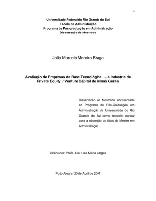 ii
Universidade Federal do Rio Grande do Sul
Escola de Administração
Programa de Pós-graduação em Administração
Dissertação de Mestrado
João Marcelo Moreira Braga
Avaliação de Empresas de Base Tecnológica – a indústria de
Private Equity / Venture Capital de Minas Gerais
Dissertação de Mestrado, apresentada
ao Programa de Pós-Graduação em
Administração da Universidade do Rio
Grande do Sul como requisito parcial
para a obtenção do título de Mestre em
Administração
Orientador: Profa. Dra. Lília Maria Vargas
Porto Alegre, 23 de Abril de 2007
 