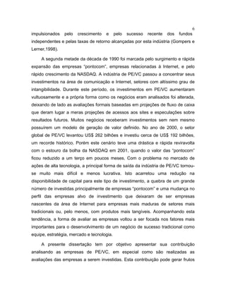 6
impulsionados pelo crescimento e pelo sucesso recente dos fundos
independentes e pelas taxas de retorno alcançadas por esta indústria (Gompers e
Lerner,1998).
A segunda metade da década de 1990 foi marcada pelo surgimento e rápida
expansão das empresas “pontocom”, empresas relacionadas à Internet, e pelo
rápido crescimento da NASDAQ. A indústria de PE/VC passou a concentrar seus
investimentos na área de comunicação e Internet, setores com altíssimo grau de
intangibilidade. Durante este período, os investimentos em PE/VC aumentaram
vultuosamente e a própria forma como os negócios eram analisados foi alterada,
deixando de lado as avaliações formais baseadas em projeções de fluxo de caixa
que deram lugar a meras projeções de acessos aos sites e especulações sobre
resultados futuros. Muitos negócios receberam investimentos sem nem mesmo
possuírem um modelo de geração de valor definido. No ano de 2000, o setor
global de PE/VC levantou US$ 262 bilhões e investiu cerca de US$ 192 bilhões,
um recorde histórico. Porém este cenário teve uma drástica e rápida reviravolta
com o estouro da bolha da NASDAQ em 2001, quando o valor das “pontocom”
ficou reduzido a um terço em poucos meses. Com o problema no mercado de
ações de alta tecnologia, a principal forma de saída da indústria de PE/VC tornou-
se muito mais difícil e menos lucrativa. Isto acarretou uma redução na
disponibilidade de capital para este tipo de investimento, a quebra de um grande
número de investidas principalmente de empresas “pontocom” e uma mudança no
perfil das empresas alvo de investimento que deixaram de ser empresas
nascentes da área de Internet para empresas mais maduras de setores mais
tradicionais ou, pelo menos, com produtos mais tangíveis. Acompanhando esta
tendência, a forma de avaliar as empresas voltou a ser focada nos fatores mais
importantes para o desenvolvimento de um negócio de sucesso tradicional como
equipe, estratégia, mercado e tecnologia.
A presente dissertação tem por objetivo apresentar sua contribuição
analisando as empresas de PE/VC, em especial como são realizadas as
avaliações das empresas a serem investidas. Esta contribuição pode gerar frutos
 