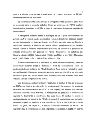 7
para a academia, com o maior entendimento de como as empresas de PE/VC
brasileiras fazem suas avaliações.
Do contexto descrito acima emerge a principal questão que serviu como foco
de pesquisa para o presente trabalho: Como as empresas de PE/VC avaliam
investimentos potenciais em EBTs e como é realizada a tomada de decisão de
investimento?
A bibliografia existente sobre a avaliação de EBTs para investimentos de
private equity e venture capital que retrate a realidade brasileira é escassa, apesar
de sua importância no desenvolvimento econômico. A maior parte da literatura
disponível refere-se à indústria de outros países, principalmente os Estados
Unidos. Dentre a literatura internacional que avalia os critérios e o processo de
seleção empregados por gestores de PE/VC destacam-se os trabalhos de:
Roberts e Barley (2004); Roberts et al. (2006); MacMillan et al. (1985); MacMillan
et al. (1987); Hall e Hofer (1993); e Fried e Hisrich (1994).
É necessário intensificar a discussão do tema no meio acadêmico, a fim de
desenvolver material crítico e melhorar o nível de conhecimento sobre as
particularidades da indústria de PE/VC brasileira. Para tanto, é necessário traçar
um perfil desta indústria nos seus mais variados aspectos, identificar as principais
tendências para seu futuro, assim como analisar cases que ilustrem como esta
indústria vem se comportando na prática.
Esta dissertação está dividida em 7 capítulos. O capítulo 3 trata da avaliação
de EBTs e se destina à explanação do funcionamento do processo de avaliação
de EBTs para investimentos de PE/VC e das proposições teóricas por trás das
variáveis utilizadas neste trabalho. A metodologia de pesquisa é abordada no
capítulo 4, detalhando a construção das suas fases. O capítulo 5 aborda a
contextualização da indústria de PE/VC. A seção 5.1 busca definir seu conceito,
descrever o perfil da indústria e sua importância. Após a descrição da indústria
PE/VC no geral, na seção 5.2, é descrita a indústria brasileira de PE/VC. O
capítulo 6 traz a contextualização das empresas pesquisadas. A seção 6.1 aborda
 