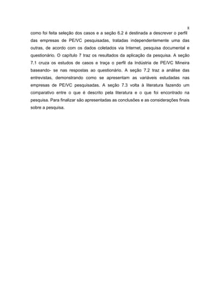 8
como foi feita seleção dos casos e a seção 6.2 é destinada a descrever o perfil
das empresas de PE/VC pesquisadas, tratadas independentemente uma das
outras, de acordo com os dados coletados via Internet, pesquisa documental e
questionário. O capítulo 7 traz os resultados da aplicação da pesquisa. A seção
7.1 cruza os estudos de casos e traça o perfil da Indústria de PE/VC Mineira
baseando- se nas respostas ao questionário. A seção 7.2 traz a análise das
entrevistas, demonstrando como se apresentam as variáveis estudadas nas
empresas de PE/VC pesquisadas. A seção 7.3 volta à literatura fazendo um
comparativo entre o que é descrito pela literatura e o que foi encontrado na
pesquisa. Para finalizar são apresentadas as conclusões e as considerações finais
sobre a pesquisa.
 