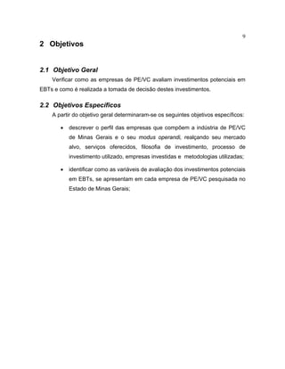 9
2 Objetivos
2.1 Objetivo Geral
Verificar como as empresas de PE/VC avaliam investimentos potenciais em
EBTs e como é realizada a tomada de decisão destes investimentos.
2.2 Objetivos Específicos
A partir do objetivo geral determinaram-se os seguintes objetivos específicos:
• descrever o perfil das empresas que compõem a indústria de PE/VC
de Minas Gerais e o seu modus operandi, realçando seu mercado
alvo, serviços oferecidos, filosofia de investimento, processo de
investimento utilizado, empresas investidas e metodologias utilizadas;
• identificar como as variáveis de avaliação dos investimentos potenciais
em EBTs, se apresentam em cada empresa de PE/VC pesquisada no
Estado de Minas Gerais;
 