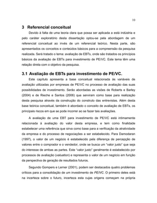 10
3 Referencial conceitual
Devido à falta de uma teoria clara que possa ser aplicada a está indústria e
pelo caráter exploratório desta dissertação optou-se pela abordagem de um
referencial conceitual ao invés de um referencial teórico. Nesta parte, são
apresentados os conceitos e conteúdos básicos para a compreensão da pesquisa
realizada. Será tratado o tema: avaliação de EBTs, onde são tratados os princípios
básicos da avaliação de EBTs para investimento de PE/VC. Este tema têm uma
relação direta com o objetivo da pesquisa.
3.1 Avaliação de EBTs para investimento de PE/VC.
Este capítulo apresenta a base conceitual relacionada às variáveis de
avaliação utilizadas por empresas de PE/VC no processo de avaliação das suas
possibilidades de investimento. Serão abordadas as visões de Roberts e Barley
(2004) e de Rieche e Santos (2006) que serviram como base para realização
desta pesquisa através da construção do construto das entrevistas. Além desta
base teórica conceitual, também é abordado o conceito de avaliação de EBTs, os
principais riscos em que se pode incorrer ao se fazer tais avaliações.
A avaliação de uma EBT para investimento de PE/VC está intimamente
relacionada à avaliação do valor desta empresa, e tem como finalidade
estabelecer uma referência que sirva como base para a verificação da atratividade
da empresa e do processo de negociações a ser estabelecido. Para Damodaran
(1997), o valor de um negócio é estabelecido pela diferença de percepção de
valores entre o comprador e o vendedor, onde se busca um “valor justo” que seja
do interesse de ambas as partes. Este “valor justo” geralmente é estabelecido por
processos de avaliação (valuation) e representa o valor de um negócio em função
da perspectiva de geração de resultados futuros.
Segundo Gompers e Lerner (2001), podem ser destacados quatro problemas
críticos para a consolidação de um investimento de PE/VC. O primeiro deles está
na incerteza sobre o futuro, incerteza esta cujas origens começam na própria
 