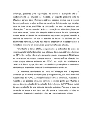 11
tecnologia, passando pela capacitação da equipe e avançando até o
estabelecimento da empresa no mercado. O segundo problema está na
dificuldade para se obter informações sobre os aspectos cruciais para o sucesso
do empreendimento e sobre a diferença nos níveis de informação que transitam
entre as duas partes envolvidas na negociação, ou seja, na assimetria das
informações. O terceiro é relativo à alta concentração em ativos intangíveis e de
difícil mensuração. Quanto mais tangíveis forem os ativos de uma organização,
maiores serão as opções de financiamento disponíveis. O quarto problema é
referente às condições em que o mercado de PE/VC se encontra em um
determinado momento. É muito mais fácil se encontrar um investidor quando o
mercado se encontrar em expansão do que em uma fase de retração.
Para Rieche e Santos (2006), a experiência e a sistemática de análise do
venture capitalist são fundamentais para a tomada de decisão sobre investimentos
em EBTs. Um negócio não atrativo para determinadas empresas de PE/VC pode
ser para outras, até mesmo uma que possua o mesmo perfil de atuação. Isso
ocorre porque algumas empresas de PE/VC, em função da experiência e
capacidade de sua equipe, têm melhor competência para explorar as assimetrias
de informação existentes e promover o desenvolvimento desta EBT.
Os problemas relacionados ao custo de transação que é originado,
sobretudo, da assimetria de informações e do oportunismo, são muito fortes nos
investimentos de PE/VC. A intercomunicação entre as empresas, investidora e
investida, e as pessoas envolvidas compõe o principal ponto que influencia o
sucesso de uma avaliação. Uma avaliação de investimento de PE/VC nada mais é
do que a avaliação de uma potencial parceria societária. Para que o custo de
transação se reduza a um valor que não venha a comprometer o futuro do
investimento, é necessário que haja confiança e comprometimento mútuos.
 