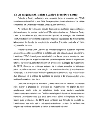 12
3.2 As pesquisas de Roberts e Barley e de Rieche e Santos
Roberts e Barley realizaram uma pesquisa junto a empresas de PE/VC
situadas no Vale do Silício, nos EUA. Esta pesquisa foi realizada no ano de 2004 e
se constitui em um estudo de casos junto a quatro empresas.
As variáveis de verificação, através das quais são avaliadas as possibilidades
de investimento de venture capital em EBTs, determinadas por Roberts e Barley
(2004) e utilizadas em sua pesquisa foram: i) forma de avaliação das potenciais
oportunidades de investimento; ii) plano de negócio; iii) processo de due diligence;
iv) processo de decisão de investimento; v) análise financeira realizada; vi) risco;
vii) potencial de saída.
Rieche e Santos (2006), através de revisão bibliográfica, buscaram responder
à seguinte questão: que critérios e metodologias são utilizados para selecionar e
investir em EBTs?. Investigaram estudos teóricos, livros, papers, estudos de caso,
dentre outros tipos de artigos acadêmicos para conseguirem salientar os principais
fatores, ou variáveis, considerados em um processo de avaliação de investimento
de EBTS. Segundo os mesmos autores, os principais aspectos considerados
pelos capitalistas de risco para seleção dos investimentos são: i) a avaliação da
estratégia; ii) a avaliação do mercado potencial das empresas; iii) a realização de
due diligence; iv) a análise da qualidade da equipe e do empreendedor; v) as
análises financeiras; vi) o risco.
Conforme afirmação de Amit et al. (1998), não existe na literatura um modelo
para avaliar o processo de avaliação de investimentos de capital de risco
amplamente aceito entre os estudiosos deste tema, venture capitalists,
investidores e empreendedores. Devido a esta impossibilidade de se encontrar na
literatura um modelo único que sirva para avaliar como as empresas de PE/VC
fazem suas avaliações de EBTS para embasar sua tomada de decisão de
investimento, este autor optou pela construção de um conjunto de variáveis que
engloba as variáveis de Rieche e Santos e de Roberts e Barley.
 