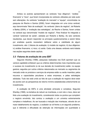 13
Ambos os autores apresentaram as variáveis “due diligence”, “análise
financeira” e “risco”, que foram incorporadas às variáveis utilizadas por este autor
sem alterações. As variáveis “avaliação do mercado” e “equipe”, encontradas na
pesquisa de Rieche e Santos (2006), foram integradas em uma única variável,
aqui denominada “fator de avaliação”. As variáveis “plano de negócio”, de Roberts
e Barley (2004), e “avaliação das estratégias”, de Rieche e Santos, foram unidas
na variável aqui denominada “modelo de negócio”. Para finalizar foi integrada a
variável “potencial de saída”, adotada por Roberts e Barley. As seis variáveis
resultantes, que devem responder os principais questionamentos a serem feitos
por analistas quando necessitam deliberar sobre a viabilidade de algum
investimento, são: i) fatores de avaliação; ii) modelo de negócio; iii) due diligence;
iv) análise financeira; v) risco; vi) saída. Cada uma dessas variáveis será tratada
nas seções seguintes deste capítulo.
3.3 Fatores de avaliação de uma EBT
Segundo Shanley (1998), pesquisas realizadas nos EUA apontam que os
venture capitalists enfatizam que os critérios determinantes mais importantes para
o sucesso do investimento (e de sua decisão de investimento) estão: na equipe
gestora; seguidos por outros critérios relacionados ao mercado ou segmentos de
mercado onde os produtos e serviços da empresa estão ou serão inseridos; pelos
recursos e capacidades peculiares a estas empresas; e pelas estratégias
adotadas. Tudo isto está unido ao fato de que a avaliação do negócio deve estar
de acordo com as perspectivas de retorno mínimo estabelecidas anteriormente ao
investimento.
A avaliação de EBTs é uma atividade arriscada e complexa. Segundo
Shanley (1998), na tentativa de reduzir as incertezas, e com isto o risco, deve ser
feita uma avaliação do investimento, considerando todos os pontos que compõem
o negócio envolvido. Isto conduz a avaliação a um universo extremamente
complexo e trabalhoso. Ao ser buscada a redução das incertezas, através de um
maior detalhamento do negócio, o avaliador se vê frente a um segundo problema,
que é referente à dificuldade de obtenção de informações em quantidade e
 