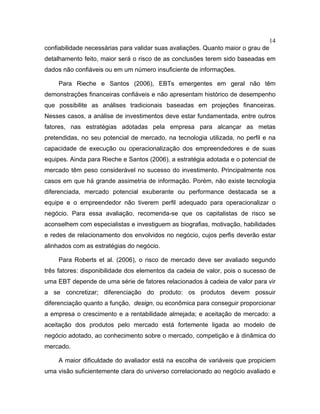 14
confiabilidade necessárias para validar suas avaliações. Quanto maior o grau de
detalhamento feito, maior será o risco de as conclusões terem sido baseadas em
dados não confiáveis ou em um número insuficiente de informações.
Para Rieche e Santos (2006), EBTs emergentes em geral não têm
demonstrações financeiras confiáveis e não apresentam histórico de desempenho
que possibilite as análises tradicionais baseadas em projeções financeiras.
Nesses casos, a análise de investimentos deve estar fundamentada, entre outros
fatores, nas estratégias adotadas pela empresa para alcançar as metas
pretendidas, no seu potencial de mercado, na tecnologia utilizada, no perfil e na
capacidade de execução ou operacionalização dos empreendedores e de suas
equipes. Ainda para Rieche e Santos (2006), a estratégia adotada e o potencial de
mercado têm peso considerável no sucesso do investimento. Principalmente nos
casos em que há grande assimetria de informação. Porém, não existe tecnologia
diferenciada, mercado potencial exuberante ou performance destacada se a
equipe e o empreendedor não tiverem perfil adequado para operacionalizar o
negócio. Para essa avaliação, recomenda-se que os capitalistas de risco se
aconselhem com especialistas e investiguem as biografias, motivação, habilidades
e redes de relacionamento dos envolvidos no negócio, cujos perfis deverão estar
alinhados com as estratégias do negócio.
Para Roberts et al. (2006), o risco de mercado deve ser avaliado segundo
três fatores: disponibilidade dos elementos da cadeia de valor, pois o sucesso de
uma EBT depende de uma série de fatores relacionados à cadeia de valor para vir
a se concretizar; diferenciação do produto: os produtos devem possuir
diferenciação quanto a função, design, ou econômica para conseguir proporcionar
a empresa o crescimento e a rentabilidade almejada; e aceitação de mercado: a
aceitação dos produtos pelo mercado está fortemente ligada ao modelo de
negócio adotado, ao conhecimento sobre o mercado, competição e à dinâmica do
mercado.
A maior dificuldade do avaliador está na escolha de variáveis que propiciem
uma visão suficientemente clara do universo correlacionado ao negócio avaliado e
 