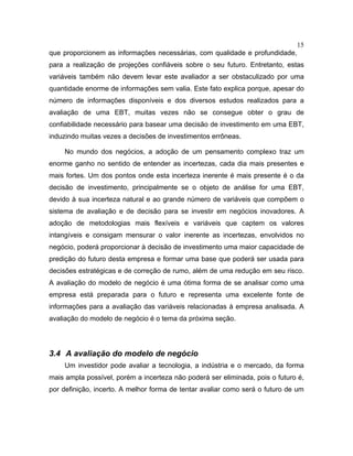 15
que proporcionem as informações necessárias, com qualidade e profundidade,
para a realização de projeções confiáveis sobre o seu futuro. Entretanto, estas
variáveis também não devem levar este avaliador a ser obstaculizado por uma
quantidade enorme de informações sem valia. Este fato explica porque, apesar do
número de informações disponíveis e dos diversos estudos realizados para a
avaliação de uma EBT, muitas vezes não se consegue obter o grau de
confiabilidade necessário para basear uma decisão de investimento em uma EBT,
induzindo muitas vezes a decisões de investimentos errôneas.
No mundo dos negócios, a adoção de um pensamento complexo traz um
enorme ganho no sentido de entender as incertezas, cada dia mais presentes e
mais fortes. Um dos pontos onde esta incerteza inerente é mais presente é o da
decisão de investimento, principalmente se o objeto de análise for uma EBT,
devido à sua incerteza natural e ao grande número de variáveis que compõem o
sistema de avaliação e de decisão para se investir em negócios inovadores. A
adoção de metodologias mais flexíveis e variáveis que captem os valores
intangíveis e consigam mensurar o valor inerente as incertezas, envolvidos no
negócio, poderá proporcionar à decisão de investimento uma maior capacidade de
predição do futuro desta empresa e formar uma base que poderá ser usada para
decisões estratégicas e de correção de rumo, além de uma redução em seu risco.
A avaliação do modelo de negócio é uma ótima forma de se analisar como uma
empresa está preparada para o futuro e representa uma excelente fonte de
informações para a avaliação das variáveis relacionadas à empresa analisada. A
avaliação do modelo de negócio é o tema da próxima seção.
3.4 A avaliação do modelo de negócio
Um investidor pode avaliar a tecnologia, a indústria e o mercado, da forma
mais ampla possível, porém a incerteza não poderá ser eliminada, pois o futuro é,
por definição, incerto. A melhor forma de tentar avaliar como será o futuro de um
 
