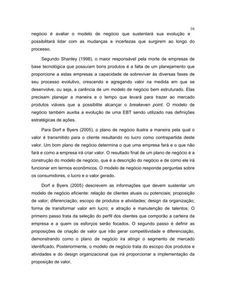 16
negócio é avaliar o modelo de negócio que sustentará sua evolução e
possibilitará lidar com as mudanças e incertezas que surgirem ao longo do
processo.
Segundo Shanley (1998), o maior responsável pela morte de empresas de
base tecnológica que possuíam bons produtos é a falta de um planejamento que
proporcione a estas empresas a capacidade de sobreviver às diversas fases de
seu processo evolutivo, crescendo e agregando valor na medida em que se
desenvolve, ou seja, a carência de um modelo de negócio bem estruturado. Elas
precisam planejar a maneira e o tempo que levará para trazer ao mercado
produtos viáveis que a possibilite alcançar o breakeven point. O modelo de
negócio também auxilia a evolução de uma EBT sendo utilizado nas definições
estratégicas de ações.
Para Dorf e Byers (2005), o plano de negócio ilustra a maneira pela qual o
valor é transmitido para o cliente resultando no lucro como contrapartida deste
valor. Um bom plano de negócio determina o que uma empresa fará e o que não
fará e como a empresa irá criar valor. O resultado final de um plano de negócio é a
construção do modelo de negócio, que é a descrição do negócio e de como ele irá
funcionar em termos econômicos. O modelo de negócio responde perguntas sobre
os consumidores, o lucro e o valor gerado.
Dorf e Byers (2005) descrevem as informações que devem sustentar um
modelo de negócio eficiente: relação de clientes atuais ou potenciais; proposição
de valor; diferenciação; escopo de produtos e atividades; design da organização;
forma de transformar valor em lucro; e atração e manutenção de talentos. O
primeiro passo trata da seleção do perfil dos clientes que comporão a carteira da
empresa e a quem os esforços serão focados. O segundo passo é definir as
proposições de criação de valor que irão gerar competitividade e diferenciação,
demonstrando como o plano de negócio ira atingir o segmento de mercado
identificado. Posteriormente, o modelo de negócio trata do escopo dos produtos e
atividades e do design organizacional que irá proporcionar a implementação da
proposição de valor.
 