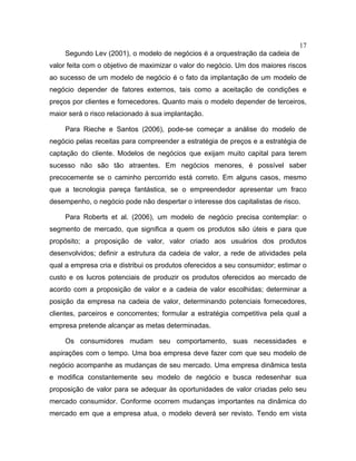 17
Segundo Lev (2001), o modelo de negócios é a orquestração da cadeia de
valor feita com o objetivo de maximizar o valor do negócio. Um dos maiores riscos
ao sucesso de um modelo de negócio é o fato da implantação de um modelo de
negócio depender de fatores externos, tais como a aceitação de condições e
preços por clientes e fornecedores. Quanto mais o modelo depender de terceiros,
maior será o risco relacionado à sua implantação.
Para Rieche e Santos (2006), pode-se começar a análise do modelo de
negócio pelas receitas para compreender a estratégia de preços e a estratégia de
captação do cliente. Modelos de negócios que exijam muito capital para terem
sucesso não são tão atraentes. Em negócios menores, é possível saber
precocemente se o caminho percorrido está correto. Em alguns casos, mesmo
que a tecnologia pareça fantástica, se o empreendedor apresentar um fraco
desempenho, o negócio pode não despertar o interesse dos capitalistas de risco.
Para Roberts et al. (2006), um modelo de negócio precisa contemplar: o
segmento de mercado, que significa a quem os produtos são úteis e para que
propósito; a proposição de valor, valor criado aos usuários dos produtos
desenvolvidos; definir a estrutura da cadeia de valor, a rede de atividades pela
qual a empresa cria e distribui os produtos oferecidos a seu consumidor; estimar o
custo e os lucros potenciais de produzir os produtos oferecidos ao mercado de
acordo com a proposição de valor e a cadeia de valor escolhidas; determinar a
posição da empresa na cadeia de valor, determinando potenciais fornecedores,
clientes, parceiros e concorrentes; formular a estratégia competitiva pela qual a
empresa pretende alcançar as metas determinadas.
Os consumidores mudam seu comportamento, suas necessidades e
aspirações com o tempo. Uma boa empresa deve fazer com que seu modelo de
negócio acompanhe as mudanças de seu mercado. Uma empresa dinâmica testa
e modifica constantemente seu modelo de negócio e busca redesenhar sua
proposição de valor para se adequar às oportunidades de valor criadas pelo seu
mercado consumidor. Conforme ocorrem mudanças importantes na dinâmica do
mercado em que a empresa atua, o modelo deverá ser revisto. Tendo em vista
 