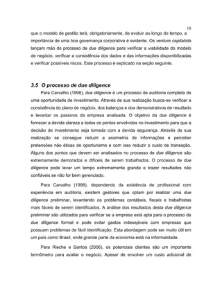 18
que o modelo de gestão terá, obrigatoriamente, de evoluir ao longo do tempo, a
importância de uma boa governança corporativa é evidente. Os venture capitalists
lançam mão do processo de due diligence para verificar a viabilidade do modelo
de negócio, verificar a consistência dos dados e das informações disponibilizadas
e verificar possíveis riscos. Este processo é explicado na seção seguinte.
3.5 O processo de due diligence
Para Carvalho (1998), due diligence é um processo de auditoria completa de
uma oportunidade de investimento. Através de sua realização busca-se verificar a
consistência do plano de negócio, dos balanços e dos demonstrativos de resultado
e levantar os passivos da empresa analisada. O objetivo da due diligence é
fornecer a devida clareza a todos os pontos envolvidos no investimento para que a
decisão de investimento seja tomada com a devida segurança. Através de sua
realização se consegue reduzir a assimetria de informações e perceber
pretensões não éticas de oportunismo e com isso reduzir o custo de transação.
Alguns dos pontos que devem ser analisados no processo de due diligence são
extremamente demorados e difíceis de serem trabalhados. O processo de due
diligence pode levar um tempo extremamente grande e trazer resultados não
confiáveis se não for bem gerenciado.
Para Carvalho (1998), dependendo da existência de profissional com
experiência em auditoria, existem gestores que optam por realizar uma due
diligence preliminar, levantando os problemas contábeis, fiscais e trabalhistas
mais fáceis de serem identificados. A análise dos resultados desta due diligence
preliminar são utilizados para verificar se a empresa está apta para o processo de
due diligence formal e pode evitar gastos indesejáveis com empresas que
possuam problemas de fácil identificação. Esta abordagem pode ser muito útil em
um país como Brasil, onde grande parte da economia está na informalidade.
Para Rieche e Santos (2006), os potenciais clientes são um importante
termômetro para avaliar o negócio. Apesar de envolver um custo adicional de
 