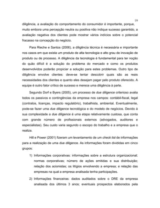 19
diligência, a avaliação do comportamento do consumidor é importante, porque,
muito embora uma percepção neutra ou positiva não indique sucesso garantido, a
avaliação negativa dos clientes pode mostrar vários indícios sobre o potencial
fracasso na concepção do negócio.
Para Rieche e Santos (2006), a diligência técnica é necessária e importante
nos casos em que exista um produto de alta tecnologia e alto grau de inovação de
produto ou de processo. A diligência da tecnologia é fundamental para ter noção
do quão difícil é a solução do problema do mercado e como os produtos
desenvolvidos poderão propiciar a solução para estes problemas. Outro tipo de
diligência envolve clientes: deve-se tentar descobrir quais são as reais
necessidades dos clientes e quanto eles desejam pagar pelo produto oferecido. A
equipe é outro fator crítico de sucesso e merece uma diligência à parte.
Segundo Dorf e Byers (2005), um processo de due diligence criterioso avalia
todos os passivos e contingências da empresa nos campos: contábil-fiscal, legal
(contratos, licenças, impacto regulatório), trabalhista, ambiental. Eventualmente,
pode-se fazer uma due diligence tecnológica e do modelo de negócios. Devido à
sua complexidade a due diligence é uma etapa relativamente custosa, que conta
com grande número de profissionais externos (advogados, auditores e
especialistas). Seu custo varia segundo o escopo do trabalho e a empresa que o
realiza.
Hill e Power (2001) fizeram um levantamento de um check list de informações
para a realização de uma due diligence. As informações foram divididas em cinco
grupos:
1) Informações corporativas: informações sobre a estrutura organizacional;
normas corporativas; número de ações emitidas e sua distribuição;
relação dos acionistas; os litígios envolvendo a empresa; e relação das
empresas na qual a empresa analisada tenha participações.
2) Informações financeiras: dados auditados sobre o DRE da empresa
analisada dos últimos 3 anos; eventuais prospectos elaborados pela
 