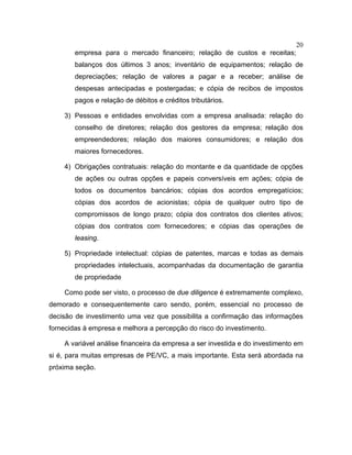 20
empresa para o mercado financeiro; relação de custos e receitas;
balanços dos últimos 3 anos; inventário de equipamentos; relação de
depreciações; relação de valores a pagar e a receber; análise de
despesas antecipadas e postergadas; e cópia de recibos de impostos
pagos e relação de débitos e créditos tributários.
3) Pessoas e entidades envolvidas com a empresa analisada: relação do
conselho de diretores; relação dos gestores da empresa; relação dos
empreendedores; relação dos maiores consumidores; e relação dos
maiores fornecedores.
4) Obrigações contratuais: relação do montante e da quantidade de opções
de ações ou outras opções e papeis conversíveis em ações; cópia de
todos os documentos bancários; cópias dos acordos empregatícios;
cópias dos acordos de acionistas; cópia de qualquer outro tipo de
compromissos de longo prazo; cópia dos contratos dos clientes ativos;
cópias dos contratos com fornecedores; e cópias das operações de
leasing.
5) Propriedade intelectual: cópias de patentes, marcas e todas as demais
propriedades intelectuais, acompanhadas da documentação de garantia
de propriedade
Como pode ser visto, o processo de due diligence é extremamente complexo,
demorado e consequentemente caro sendo, porém, essencial no processo de
decisão de investimento uma vez que possibilita a confirmação das informações
fornecidas à empresa e melhora a percepção do risco do investimento.
A variável análise financeira da empresa a ser investida e do investimento em
si é, para muitas empresas de PE/VC, a mais importante. Esta será abordada na
próxima seção.
 