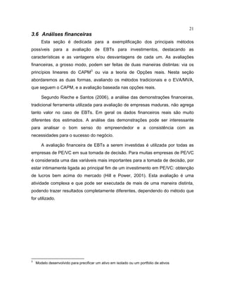 21
3.6 Análises financeiras
Esta seção é dedicada para a exemplificação dos principais métodos
possíveis para a avaliação de EBTs para investimentos, destacando as
características e as vantagens e/ou desvantagens de cada um. As avaliações
financeiras, a grosso modo, podem ser feitas de duas maneiras distintas: via os
princípios lineares do CAPM3
ou via a teoria de Opções reais. Nesta seção
abordaremos as duas formas, avaliando os métodos tradicionais e o EVA/MVA,
que seguem o CAPM, e a avaliação baseada nas opções reais.
Segundo Rieche e Santos (2006), a análise das demonstrações financeiras,
tradicional ferramenta utilizada para avaliação de empresas maduras, não agrega
tanto valor no caso de EBTs. Em geral os dados financeiros reais são muito
diferentes dos estimados. A análise das demonstrações pode ser interessante
para analisar o bom senso do empreendedor e a consistência com as
necessidades para o sucesso do negócio.
A avaliação financeira de EBTs a serem investidas é utilizada por todas as
empresas de PE/VC em sua tomada de decisão. Para muitas empresas de PE/VC
é considerada uma das variáveis mais importantes para a tomada de decisão, por
estar intimamente ligada ao principal fim de um investimento em PE/VC: obtenção
de lucros bem acima do mercado (Hill e Power, 2001). Esta avaliação é uma
atividade complexa e que pode ser executada de mais de uma maneira distinta,
podendo trazer resultados completamente diferentes, dependendo do método que
for utilizado.
3
Modelo desenvolvido para precificar um ativo em isolado ou um portfolio de ativos
 