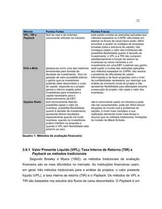 22
Método Pontos Fortes Pontos Fracos
VPL, TIR e
Payback
fácil de usar e de entender;
comumente utilizado na indústria.
está sujeito a todas as restrições aplicadas aos
métodos baseados no CAPM; dificuldade em
estimar os fluxos de caixa futuro exato; difícil
encontrar e avaliar os múltiplos de empresas
privadas (beta e estrutura de capital); não
consegue captar o valor das incertezas;não
possibilita flexibilidade quanto à decisão de
investimento; o VPL e a TIR não cumprem
satisfatoriamente a função de reduzir as
incertezas ou riscos inerentes a um
investimento em uma EBT e estimar seu ganho.
EVA e MVA destaca-se como uma das melhores
ferramentas para tomada de
decisões de investimento; foco na
geração de valor possibilita estimar
o ganho que os investidores
poderão obter descontado o custo
de capital; responde se o projeto
gerará o retorno exigido pelos
investidores para investirem o
capital necessário para o
desenvolvimento da EBT;
está sujeito a muitas das restrições aplicadas
aos métodos baseados no CAPM; não resolve
o problema da dificuldade de coletar
informações e de fazer projeções com o nível
de confiabilidade necessária; por restringir sua
análise ao momento inicial do projeto e não
apresentar flexibilidade para alterações durante
a execução do projeto; não capta o valor das
incertezas.
Opções Reais bom tecnicamente falando;
possibilita captar o valor da
incerteza; possibilita flexibilidade
quanto à decisão de investimento;
apresenta ótimos resultados
especialmente quando há muita
incerteza, quando os investidores
podem interferir na empresa e
quando o VPL sem flexibilidade está
próximo ao zero.
não é comumente usado na indústria e pode
não ser compreendido; pode ser difícil reduzir
situações do mundo real a problemas de
opções; é muito mais complexo e sua
realização demanda muito mais tempo e
recurso que os métodos tradicionais; limitações
do modelo de Black-Scholes.
Quadro 1: Métodos de avaliação financeira
3.6.1 Valor Presente Líquido (VPL), Taxa Interna de Retorno (TIR) e
Payback os métodos tradicionais
Segundo Brealey e Myers (1992), os métodos tradicionais de avaliação
financeira são os mais difundidos no mercado. As instituições financeiras usam,
em geral, três métodos tradicionais para a análise de projetos: o valor presente
líquido (VPL), a taxa interna de retorno (TIR) e o Payback. Os métodos de VPL e
TIR são baseados nos estudos dos fluxos de caixa descontados. O Payback é um
 