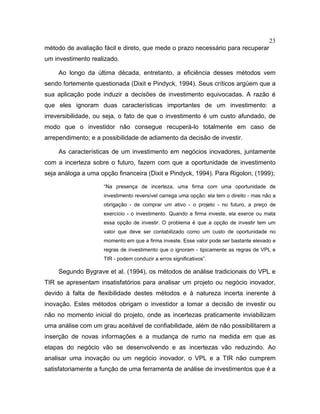 23
método de avaliação fácil e direto, que mede o prazo necessário para recuperar
um investimento realizado.
Ao longo da última década, entretanto, a eficiência desses métodos vem
sendo fortemente questionada (Dixit e Pindyck, 1994). Seus críticos argúem que a
sua aplicação pode induzir a decisões de investimento equivocadas. A razão é
que eles ignoram duas características importantes de um investimento: a
irreversibilidade, ou seja, o fato de que o investimento é um custo afundado, de
modo que o investidor não consegue recuperá-lo totalmente em caso de
arrependimento; e a possibilidade de adiamento da decisão de investir.
As características de um investimento em negócios inovadores, juntamente
com a incerteza sobre o futuro, fazem com que a oportunidade de investimento
seja análoga a uma opção financeira (Dixit e Pindyck, 1994). Para Rigolon, (1999);
“Na presença de incerteza, uma firma com uma oportunidade de
investimento reversível carrega uma opção: ela tem o direito - mas não a
obrigação - de comprar um ativo - o projeto - no futuro, a preço de
exercício - o investimento. Quando a firma investe, ela exerce ou mata
essa opção de investir. O problema é que a opção de investir tem um
valor que deve ser contabilizado como um custo de oportunidade no
momento em que a firma investe. Esse valor pode ser bastante elevado e
regras de investimento que o ignoram - tipicamente as regras de VPL e
TIR - podem conduzir a erros significativos”.
Segundo Bygrave et al. (1994), os métodos de análise tradicionais do VPL e
TIR se apresentam insatisfatórios para analisar um projeto ou negócio inovador,
devido à falta de flexibilidade destes métodos e à natureza incerta inerente à
inovação. Estes métodos obrigam o investidor a tomar a decisão de investir ou
não no momento inicial do projeto, onde as incertezas praticamente inviabilizam
uma análise com um grau aceitável de confiabilidade, além de não possibilitarem a
inserção de novas informações e a mudança de rumo na medida em que as
etapas do negócio vão se desenvolvendo e as incertezas vão reduzindo. Ao
analisar uma inovação ou um negócio inovador, o VPL e a TIR não cumprem
satisfatoriamente a função de uma ferramenta de análise de investimentos que é a
 