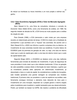 24
de reduzir as incertezas ou riscos inerentes a um novo projeto e estimar seu
ganho.
3.6.2 Valor Econômico Agregado (EVA) e Valor de Mercado Agregado
(MVA)
Stern Stewart & Co, uma firma de consultoria, introduziu o conceito do
Economic Value Added (EVA), como uma ferramenta de análise, em 1989. Na
segunda metade da década de 90, o EVA tornou-se muito popular para a análise
de criação de valor.
Para Gressle (1996), o EVA demonstra o valor criado por uma empresa
durante um determinado período de tempo. O MVA foi criado com a finalidade de
acompanhar o que acontece com a “riqueza” dos acionistas. De acordo com a
Stern Stewart & Co, o MVA nos informa o quanto a empresa criou ou destruiu, do
investimento de seus acionistas durante toda sua existência. O ponto básico do
EVA/MVA parte da premissa da geração de valor, ou seja, uma taxa de retorno
maior que o custo do capital gera valor e uma taxa de retorno menor que o custo
de capital destrói valor.
Segundo Braga (2001), o EVA/MVA se destaca como uma das melhores
ferramentas para tomada de decisões de investimento. O grau de segurança de
suas previsões é muito maior que a dos métodos tradicionais. O foco na geração
de valor possibilita o acesso direto à informação de maior interesse, o ganho que
os investidores poderão obter aplicando em determinado investimento, já
descontado o risco e o custo de capital. Ao considerarmos a análise de inovações,
este modelo apresenta uma grande vantagem se comparado aos modelos
tradicionais. À primeira vista, ao considerar o custo de capital em sua análise, esta
ferramenta consegue minimizar o elemento mais relevante de risco para o
investimento em uma inovação, responder se o projeto gerará o retorno exigido
pelos investidores para investirem o capital necessário para seu desenvolvimento.
Porém, por também se basear na CAPM, não resolve o problema da dificuldade
 