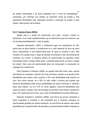25
de coletar informações e de fazer projeções com o nível de confiabilidade
necessário, por restringir sua análise ao momento inicial do projeto e não
apresentar flexibilidade para alterações durante a execução do projeto e para
captar o lado positivo da incerteza.
3.6.3 Opções Reais (ROA)
Opção real é o direito de empreender uma ação, comprar, investir ou
abandonar, a um custo predeterminado que se denomina preço de exercício, por
um período preestabelecido, a vida da opção.
Segundo Damodaran (1997), a tradicional regra de investimento do VPL
afirma que se deve realizar o investimento se o valor presente do fluxo de caixa
futuro, descontando a uma determinada taxa, for igual ou superior a zero. Nos
modelos com opções reais, a regra de decisão da empresa muda. Na presença de
incerteza, ao investir, a empresa abdica da oportunidade de aguardar novas
informações sobre o projeto. Mais ainda, a empresa deixa de ter um ativo: a opção
de investir. Este custo de oportunidade deve ser mensurado e incorporado na
avaliação do investimento.
Para Copeland e Antikarov (2002), as opções reais têm maior valor, quando
três fatores se combinam. Quando há muita incerteza, quando os executivos têm
flexibilidade para reagir a ela e quando o VPL sem flexibilidade está próximo ao
zero. Isto ocorre porque, se o VPL for alto, então a maioria das opções que
oferecem flexibilidade terão pouca probabilidade de serem exercidas e, portanto,
baixo valor relativo. Já, se o VPL for muito negativo, nenhuma flexibilidade será
capaz de salvar o projeto. São nas tomadas de decisões mais difíceis, aquelas em
que o VPL está próximo de zero, que o valor da flexibilidade faz grande diferença.
Segundo Copeland e Antikarov (2002), uma forma de pensar cartesiana e
linear subestima a incerteza e não possibilita que a empresa enxergue as
oportunidades geradas por essas incertezas. Já uma forma de pensar mais ampla
possibilita que a empresa além de perceber as oportunidades também anteveja os
 