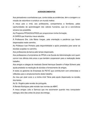 iv
AGRADECIMENTOS
Aos pensadores e sonhadores que, contra todas as evidências, têm a coragem e a
missão de vislumbrar e construir um mundo melhor.
A meus pais e irmã, aos professores, companheiros e familiares, pelas
oportunidades de aprendizagem dos valores humanos, que só a convivência
sincera nos possibilita.
Ao Programa PPGA/EA/UFRGS por proporcionar minha formação.
À CAPES que financiou meus estudos.
À Professora Dra. Lilia Maria Vargas, pela orientação e paciência que foram
dispensados neste caminho.
Ao Professor Ivan Pinheiro pela disponibilidade e apoio prestados para sanar as
dúvidas surgidas no caminho.
Aos professores da banca pelo tempo dispensado.
Aos professores e funcionários do PPGA e da Escola de Administração com quem
convivi nos últimos dois anos e que também cooperaram para a realização deste
trabalho.
Aos amigos e colegas de mestrado Daniel Henrique Gewehr e Felipe Scherer pela
ajuda prestada na resolução de dúvidas e fornecimento de artigos.
A todos os gestores de Empresas de PE/VC que contribuíram com entrevistas e
reflexões para o amadurecimento deste trabalho.
Ao meu pai José Lúcio e a minha irmã Tânia pela ajuda dispensada na revisão
dos textos.
Ao Sr. Rogério pela revisão de português.
À Renata Rodrigues pela revisão nas normas da ABNT.
A meus amigos Julio e Samuca que me socorreram quando meu computador
estragou dois dias antes do prazo da entrega.
 