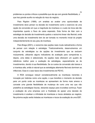 26
problemas ou pontos críticos e possibilita que ela aja com grande flexibilidade, o
que traz grande auxílio na redução do risco do negócio.
Para Rigolon (1999), um analista ao avaliar uma oportunidade de
investimento deve pensar na decisão de investimento como o exercício de uma
opção de conversão em que a magnitude da incerteza e o custo da troca são tão
importantes quanto o fluxo de caixa esperado. Esta forma de lidar com a
estratégia de decisão de investimento quebra o raciocínio linear não flexível, onde
uma decisão de investimento tem de ser tomada no momento inicial do projeto
independentemente do seu grau de incerteza.
Para Braga (2001), o raciocínio das opções reais muda radicalmente a forma
de pensar com relação à estratégia. Tradicionalmente, desenvolvemos um
conjunto de estratégias ou de opções de investimento que se excluem
mutuamente, utilizando alguns indicadores de avaliação para compará-las e,
depois, uma delas é selecionada. As opções reais oferecem um quadro de
referência melhor para a avaliação de estratégias, especialmente as de
investimentos, devido à sua flexibilidade. Se os custos da conversão são baixos e
a incerteza alta, então é natural que as estratégias altamente flexíveis dominem as
inflexíveis. Esse é o caso típico dos investimentos de PE/VC.
A ROA consegue reduzir consideravelmente as incertezas inerentes à
inovação por tratá-las como uma opção, o que transfere o momento da decisão
para um ponto onde as incertezas se apresentem de forma mais amena e
concede uma grande flexibilidade de mudança de rumo uma vez que não
predefine as estratégias futuras, deixando espaço para re-análise contínua. Fazer
a avaliação de uma empresa com a finalidade de apoiar uma decisão de
investimento é analisar a infinidade de incertezas e riscos atrelados ao negócio.
Na próxima seção serão tratadas as incertezas e riscos da avaliação de uma EBT.
 