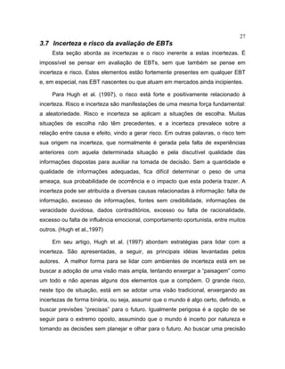 27
3.7 Incerteza e risco da avaliação de EBTs
Esta seção aborda as incertezas e o risco inerente a estas incertezas. É
impossível se pensar em avaliação de EBTs, sem que também se pense em
incerteza e risco. Estes elementos estão fortemente presentes em qualquer EBT
e, em especial, nas EBT nascentes ou que atuam em mercados ainda incipientes.
Para Hugh et al. (1997), o risco está forte e positivamente relacionado à
incerteza. Risco e incerteza são manifestações de uma mesma força fundamental:
a aleatoriedade. Risco e incerteza se aplicam a situações de escolha. Muitas
situações de escolha não têm precedentes, e a incerteza prevalece sobre a
relação entre causa e efeito, vindo a gerar risco. Em outras palavras, o risco tem
sua origem na incerteza, que normalmente é gerada pela falta de experiências
anteriores com aquela determinada situação e pela discutível qualidade das
informações dispostas para auxiliar na tomada de decisão. Sem a quantidade e
qualidade de informações adequadas, fica difícil determinar o peso de uma
ameaça, sua probabilidade de ocorrência e o impacto que esta poderia trazer. A
incerteza pode ser atribuída a diversas causas relacionadas à informação: falta de
informação, excesso de informações, fontes sem credibilidade, informações de
veracidade duvidosa, dados contraditórios, excesso ou falta de racionalidade,
excesso ou falta de influência emocional, comportamento oportunista, entre muitos
outros. (Hugh et al.,1997)
Em seu artigo, Hugh et al. (1997) abordam estratégias para lidar com a
incerteza. São apresentadas, a seguir, as principais idéias levantadas pelos
autores. A melhor forma para se lidar com ambientes de incerteza está em se
buscar a adoção de uma visão mais ampla, tentando enxergar a “paisagem” como
um todo e não apenas alguns dos elementos que a compõem. O grande risco,
neste tipo de situação, está em se adotar uma visão tradicional, enxergando as
incertezas de forma binária, ou seja, assumir que o mundo é algo certo, definido, e
buscar previsões “precisas” para o futuro. Igualmente perigosa é a opção de se
seguir para o extremo oposto, assumindo que o mundo é incerto por natureza e
tomando as decisões sem planejar e olhar para o futuro. Ao buscar uma precisão
 