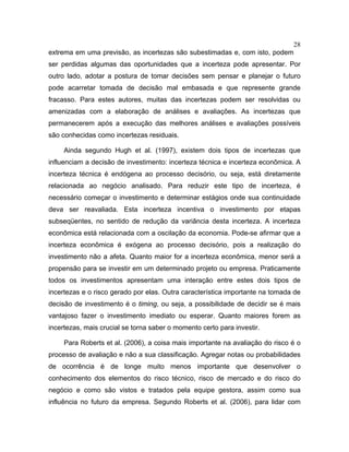 28
extrema em uma previsão, as incertezas são subestimadas e, com isto, podem
ser perdidas algumas das oportunidades que a incerteza pode apresentar. Por
outro lado, adotar a postura de tomar decisões sem pensar e planejar o futuro
pode acarretar tomada de decisão mal embasada e que represente grande
fracasso. Para estes autores, muitas das incertezas podem ser resolvidas ou
amenizadas com a elaboração de análises e avaliações. As incertezas que
permanecerem após a execução das melhores análises e avaliações possíveis
são conhecidas como incertezas residuais.
Ainda segundo Hugh et al. (1997), existem dois tipos de incertezas que
influenciam a decisão de investimento: incerteza técnica e incerteza econômica. A
incerteza técnica é endógena ao processo decisório, ou seja, está diretamente
relacionada ao negócio analisado. Para reduzir este tipo de incerteza, é
necessário começar o investimento e determinar estágios onde sua continuidade
deva ser reavaliada. Esta incerteza incentiva o investimento por etapas
subseqüentes, no sentido de redução da variância desta incerteza. A incerteza
econômica está relacionada com a oscilação da economia. Pode-se afirmar que a
incerteza econômica é exógena ao processo decisório, pois a realização do
investimento não a afeta. Quanto maior for a incerteza econômica, menor será a
propensão para se investir em um determinado projeto ou empresa. Praticamente
todos os investimentos apresentam uma interação entre estes dois tipos de
incertezas e o risco gerado por elas. Outra característica importante na tomada de
decisão de investimento é o timing, ou seja, a possibilidade de decidir se é mais
vantajoso fazer o investimento imediato ou esperar. Quanto maiores forem as
incertezas, mais crucial se torna saber o momento certo para investir.
Para Roberts et al. (2006), a coisa mais importante na avaliação do risco é o
processo de avaliação e não a sua classificação. Agregar notas ou probabilidades
de ocorrência é de longe muito menos importante que desenvolver o
conhecimento dos elementos do risco técnico, risco de mercado e do risco do
negócio e como são vistos e tratados pela equipe gestora, assim como sua
influência no futuro da empresa. Segundo Roberts et al. (2006), para lidar com
 