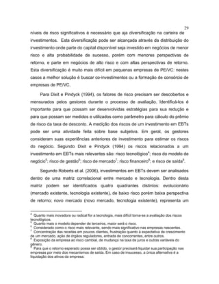 29
níveis de risco significativos é necessário que aja diversificação na carteira de
investimentos. Esta diversificação pode ser alcançada através da distribuição do
investimento onde parte do capital disponível seja investido em negócios de menor
risco e alta probabilidade de sucesso, porém com menores perspectivas de
retorno, e parte em negócios de alto risco e com altas perspectivas de retorno.
Esta diversificação é muito mais difícil em pequenas empresas de PE/VC: nestes
casos a melhor solução é buscar co-investimentos ou a formação de consórcio de
empresas de PE/VC.
Para Dixit e Pindyck (1994), os fatores de risco precisam ser descobertos e
mensurados pelos gestores durante o processo de avaliação. Identificá-los é
importante para que possam ser desenvolvidas estratégias para sua redução e
para que possam ser medidos e utilizados como parâmetro para cálculo do prêmio
de risco da taxa de desconto. A medição dos riscos de um investimento em EBTs
pode ser uma atividade feita sobre base subjetiva. Em geral, os gestores
consideram suas experiências anteriores de investimento para estimar os riscos
do negócio. Segundo Dixit e Pindyck (1994) os riscos relacionados a um
investimento em EBTs mais relevantes são: risco tecnológico4
; risco do modelo de
negócio5
; risco de gestão6
; risco de mercado7
; risco financeiro8
; e risco de saída9
.
Segundo Roberts et al. (2006), investimentos em EBTs devem ser analisados
dentro de uma matriz correlacional entre mercado e tecnologia. Dentro desta
matriz podem ser identificados quatro quadrantes distintos: evolucionário
(mercado existente, tecnologia existente), de baixo risco porém baixa perspectiva
de retorno; novo mercado (novo mercado, tecnologia existente), representa um
4
Quanto mais inovadora ou radical for a tecnologia, mais difícil torna-se a avaliação dos riscos
tecnológicos.
5
Quanto mais o modelo depender de terceiros, maior será o risco.
6
Considerado como o risco mais relevante, sendo mais significativo nas empresas nascentes.
7
Concentração das receitas em poucos clientes, frustração quanto à expectativa de crescimento
de um mercado, ação de órgãos reguladores, entrada de concorrentes, entre outros.
8
Exposição da empresa ao risco cambial, de mudança na taxa de juros e outras variáveis do
gênero.
9
Para que o retorno esperado possa ser obtido, o gestor precisará liquidar sua participação nas
empresas por meio dos mecanismos de saída. Em caso de insucesso, a única alternativa é a
liquidação dos ativos da empresa.
 
