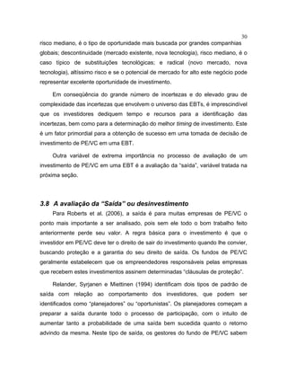 30
risco mediano, é o tipo de oportunidade mais buscada por grandes companhias
globais; descontinuidade (mercado existente, nova tecnologia), risco mediano, é o
caso típico de substituições tecnológicas; e radical (novo mercado, nova
tecnologia), altíssimo risco e se o potencial de mercado for alto este negócio pode
representar excelente oportunidade de investimento.
Em conseqüência do grande número de incertezas e do elevado grau de
complexidade das incertezas que envolvem o universo das EBTs, é imprescindível
que os investidores dediquem tempo e recursos para a identificação das
incertezas, bem como para a determinação do melhor timing de investimento. Este
é um fator primordial para a obtenção de sucesso em uma tomada de decisão de
investimento de PE/VC em uma EBT.
Outra variável de extrema importância no processo de avaliação de um
investimento de PE/VC em uma EBT é a avaliação da “saída”, variável tratada na
próxima seção.
3.8 A avaliação da “Saída” ou desinvestimento
Para Roberts et al. (2006), a saída é para muitas empresas de PE/VC o
ponto mais importante a ser analisado, pois sem ele todo o bom trabalho feito
anteriormente perde seu valor. A regra básica para o investimento é que o
investidor em PE/VC deve ter o direito de sair do investimento quando lhe convier,
buscando proteção e a garantia do seu direito de saída. Os fundos de PE/VC
geralmente estabelecem que os empreendedores responsáveis pelas empresas
que recebem estes investimentos assinem determinadas “cláusulas de proteção”.
Relander, Syrjanen e Miettinen (1994) identificam dois tipos de padrão de
saída com relação ao comportamento dos investidores, que podem ser
identificados como “planejadores” ou “oportunistas”. Os planejadores começam a
preparar a saída durante todo o processo de participação, com o intuito de
aumentar tanto a probabilidade de uma saída bem sucedida quanto o retorno
advindo da mesma. Neste tipo de saída, os gestores do fundo de PE/VC sabem
 
