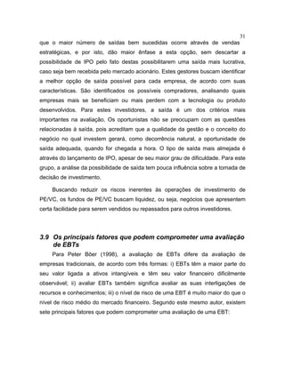 31
que o maior número de saídas bem sucedidas ocorre através de vendas
estratégicas, e por isto, dão maior ênfase a esta opção, sem descartar a
possibilidade de IPO pelo fato destas possibilitarem uma saída mais lucrativa,
caso seja bem recebida pelo mercado acionário. Estes gestores buscam identificar
a melhor opção de saída possível para cada empresa, de acordo com suas
características. São identificados os possíveis compradores, analisando quais
empresas mais se beneficiam ou mais perdem com a tecnologia ou produto
desenvolvidos. Para estes investidores, a saída é um dos critérios mais
importantes na avaliação. Os oportunistas não se preocupam com as questões
relacionadas à saída, pois acreditam que a qualidade da gestão e o conceito do
negócio no qual investem gerará, como decorrência natural, a oportunidade de
saída adequada, quando for chegada a hora. O tipo de saída mais almejada é
através do lançamento de IPO, apesar de seu maior grau de dificuldade. Para este
grupo, a análise da possibilidade de saída tem pouca influência sobre a tomada de
decisão de investimento.
Buscando reduzir os riscos inerentes às operações de investimento de
PE/VC, os fundos de PE/VC buscam liquidez, ou seja, negócios que apresentem
certa facilidade para serem vendidos ou repassados para outros investidores.
3.9 Os principais fatores que podem comprometer uma avaliação
de EBTs
Para Peter Bôer (1998), a avaliação de EBTs difere da avaliação de
empresas tradicionais, de acordo com três formas: i) EBTs têm a maior parte do
seu valor ligada a ativos intangíveis e têm seu valor financeiro dificilmente
observável; ii) avaliar EBTs também significa avaliar as suas interligações de
recursos e conhecimentos; iii) o nível de risco de uma EBT é muito maior do que o
nível de risco médio do mercado financeiro. Segundo este mesmo autor, existem
sete principais fatores que podem comprometer uma avaliação de uma EBT:
 