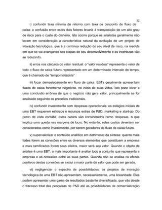 32
i) confundir taxa mínima de retorno com taxa de desconto de fluxo de
caixa: a confusão entre estes dois fatores levaria à transposição de um alto grau
de risco para o custo do dinheiro. Isto ocorre porque os analistas geralmente não
levam em consideração a característica natural da evolução de um projeto de
inovação tecnológica, que é a contínua redução do seu nível de risco, na medida
em que se vai avançando nas etapas de seu desenvolvimento e as incertezas vão
se reduzindo.
ii) erros nos cálculos do valor residual: o “valor residual” representa o valor de
todo o fluxo de caixa futuro representado em um determinado intervalo de tempo,
que é chamado de “tempo horizonte”
iii) focar demasiadamente em fluxo de caixa: EBTs geralmente apresentam
fluxos de caixa fortemente negativos, no início de suas vidas. Isto pode levar a
uma conclusão errônea de que o negócio não gera valor, principalmente se for
analisado seguindo os preceitos tradicionais.
iv) confundir investimento com despesas operacionais: os estágios iniciais de
uma EBT requerem esforços e recursos extras de P&D, marketing e start-up. Do
ponto de vista contábil, estes custos são considerados como despesas, o que
implica uma queda nas margens de lucro. No entanto, estes custos deveriam ser
considerados como investimento, por serem geradores de fluxo de caixa futuro.
v) supervalorizar o conteúdo analítico em detrimento da síntese: quanto mais
fortes forem as conexões entre os diversos elementos que constituem a empresa
e mais ramificados forem seus efeitos, maior será seu valor. Quando o objeto de
análise é uma EBT, o mais importante é avaliar todo o conjunto que representa a
empresa e as conexões entre as suas partes. Quando não se analisa os efeitos
positivos destas conexões se exclui a maior parte do valor que pode ser gerado.
vi) negligenciar o espectro de possibilidades: os projetos de inovação
tecnológica de uma EBT não apresentam, necessariamente, uma linearidade. Eles
podem apresentar uma gama de resultados bastante diversificada, que vão desde
o fracasso total das pesquisas de P&D até as possibilidades de comercialização
 