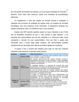 33
de uma grande diversidade de produtos, em uma ampla variedade de mercados
distintos. Entre estes dois extremos, existe uma infinidade de possibilidades
diferentes.
vii) negligenciar o valor das opções de decisão durante a avaliação: a
utilização dos princípios de avaliação de opções reais, em projetos de inovação
tecnológica, traz uma mudança muito importante. A perspectiva baseada nas
opções aumenta de valor, na medida em que o risco aumenta.
Avaliar uma EBT também significa avaliar os riscos inerentes a ela. É fácil
cair na armadilha conceitual de que o “risco sempre é algo negativo”, e se
esquecer das oportunidades que ele traz atreladas a si. Gerenciar estes riscos
representa a decisão de criar oportunidades. Uma vez feita a opção pela
orientação para a busca cega pelas certezas, tais oportunidades poderão
simplesmente ser ignoradas, pois elas se encontram ligadas às incertezas.
O quadro 2 traz o sumário das citações para cada um das seis variáveis
utilizadas nesta pesquisa e descritas neste capítulo.
Variáveis Autores Referencial teórico
Shanley (1998)
uma avaliação do investimento deve considerar todos os pontos
que compõem o negócio avaliado
as variáveis determinantes são: equipe; mercado; recursos e
capacidades peculiares a estas empresas; e pelas estratégias
adotadas; condicionadas ao retorno mínimo determinado pelos
critérios de investimento
Rieche e
Santos (2006)
a estratégia adotada e o potencial de mercado têm peso
considerável no sucesso do investimento só sendo suplantados
pela importância da equipe e dos empreendedores
o risco de mercado deve ser avaliado segundo três fatores:
disponibilidade dos elementos da cadeia de valor; diferenciação
do produto; e aceitação de mercado
Forma de
avaliação
a análise de investimentos deve estar fundamentada: nas
estratégias adotadas pela empresa para alcançar as metas
pretendidas; no seu potencial de mercado; na tecnologia
utilizada; no perfil e na capacidade de sua equipe
Shanley (1998)
o maior responsável pela morte de empresas de base
tecnológica é a falta de um modelo de negócio bem estruturado
Modelo de
negócio
Dorf e Byers
(2005)
um bom plano de negócio determina o que uma empresa fará e
como irá criar valor, ele responde perguntas sobre os
consumidores, o lucro e o valor gerado
 