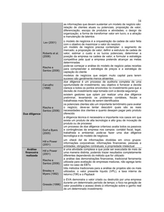34
as informações que devem sustentar um modelo de negócio são:
relação de clientes atuais ou potenciais; proposição de valor;
diferenciação; escopo de produtos e atividades; o design da
organização; a forma de transformar valor em lucro; e a atração
e manutenção de talentos
Lev (2001) o modelo de negócios é a orquestração da cadeia de valor feita
com o objetivo de maximizar o valor do negócio
Roberts et al.
(2006)
um modelo de negócio precisa contemplar: o segmento de
mercado; a proposição de valor; definir a estrutura da cadeia de
valor; estimar o custo e os lucros potenciais; determinar a
posição da empresa na cadeia de valor; e formular a estratégia
competitiva pela qual a empresa pretende alcançar as metas
determinadas
Rieche e
Santos (2006)
pode-se começar a análise do modelo de negócio pelas receitas
para compreender a estratégia de preços e a estratégia de
captação do cliente
modelos de negócios que exijam muito capital para terem
sucesso são geralmente menos atraentes
Carvalho
(1998)
due diligence é um processo de auditoria completa de uma
oportunidade de investimento; seu objetivo é fornecer a devida
clareza a todos os pontos envolvidos no investimento para que a
decisão de investimento seja tomada com a devida segurança
existem gestores que optam por realizar uma due diligence
preliminar, levantando os problemas contábeis, fiscais e
trabalhistas mais fáceis de serem identificados
Rieche e
Santos (2006)
os potenciais clientes são um importante termômetro para avaliar
o negócio; deve-se tentar descobrir quais são as reais
necessidades dos clientes e quanto desejam pagar pelo produto
oferecido
a diligencia técnica é necessária e importante nos casos em que
exista um produto de alta tecnologia e alto grau de inovação de
produto ou de processo
Dorf e Byers
(2005)
um processo de due diligence criterioso avalia todos os passivos
e contingências da empresa nos campos: contábil fiscal, legal,
trabalhista e ambiental; pode-se fazer uma due diligence
tecnológica e do modelo de negócios
Due diligence
Hill e Power
(2001)
um check list de informações divididas em cinco grupos:
informações corporativas; informações financeiras; pessoas e
entidades; obrigações contratuais; e propriedade intelectual
Hill e Power
(2001)
é uma atividade complexa e que pode ser executada de mais de
uma maneira distinta, podendo trazer resultados completamente
diferentes dependendo do método que for utilizado
Rieche e
Santos (2006)
a análise das demonstrações financeiras, tradicional ferramenta
utilizada para avaliação de empresas maduras, não agrega tanto
valor no caso de EBTs
Brealey e
Myers (1992)
três métodos tradicionais para a análise de projetos são os mais
utilizados: o valor presente líquido (VPL), a taxa interna de
retorno (TIR) e o Payback
Análise
financeira
realizada
Gressle (1996)
o EVA demonstra o valor criado ou destruído por uma empresa
durante um determinado período de tempo; o foco na geração de
valor possibilita o acesso direto à informação sobre o ganho real
de um determinado investimento
 