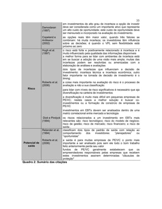 35
Damodaran
(1997)
em investimentos de alto grau de incerteza a opção de investir
deve ser considerada como um importante ativo que representa
um alto custo de oportunidade; este custo de oportunidade deve
ser mensurado e incorporado na avaliação do investimento.
Copeland e
Antikarov
(2002)
as opções reais têm maior valor, quando três fatores se
combinam: há muita incerteza; os investidores têm influência
sobre as decisões; é quando o VPL sem flexibilidade está
próximo ao zero
Hugh et al.
(1997)
o risco está forte e positivamente relacionado à incerteza e é
muito influenciado pela qualidade das informações disponíveis
a melhor forma para se lidar com ambientes de incerteza está
em se buscar a adoção de uma visão mais ampla; muitas das
incertezas podem ser resolvidas ou amenizadas com a
elaboração de análises e avaliações
dois tipos de incertezas que influenciam a decisão de
investimento: incerteza técnica e incerteza econômica; outro
fator importante na tomada de decisão de investimento é o
timing.
Roberts et al.
(2006)
a coisa mais importante na avaliação do risco é o processo de
avaliação e não a sua classificação
para lidar com níveis de risco significativos é necessário que aja
diversificação na carteira de investimentos
a diversificação é muito mais difícil em pequenas empresas de
PE/VC; nestes casos a melhor solução é buscar co-
investimentos ou a formação de consórcio de empresas de
PE/VC
investimentos em EBTs devem ser analisados dentro de uma
matriz correlacional entre mercado e tecnologia
Risco
Dixit e Pindyck
(1994)
os riscos relacionados a um investimento em EBTs mais
relevantes são: risco tecnológico; risco do modelo de negócio;
risco de gestão; risco de mercado; risco financeiro; e risco de
saída .
Relander et al.
(1994)
classificam dois tipos de padrão de saída com relação ao
comportamento dos investidores: “planejadores” ou
“oportunistas”
Roberts et al.
(2006)
a saída é para muitas empresas de PE/VC o ponto mais
importante a ser analisado pois sem ele todo o bom trabalho
feito anteriormente perde seu valor
Potencial de
saída
fundos de PE/VC geralmente estabelecem que os
empreendedores responsáveis pelas empresas que recebem
estes investimentos assinem determinadas “cláusulas de
proteção"
Quadro 2: Sumário das citações
 