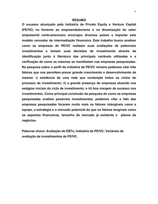 v
RESUMO
O sucesso alcançado pela indústria de Private Equity e Venture Capital
(PE/VC) no fomento ao empreendedorismo e na dinamização do setor
empresarial norte-americano encorajou diversos países a importar este
modelo vencedor de intermediação financeira. Este trabalho busca analisar
como as empresas de PE/VC realizam suas avaliações de potenciais
investimentos e tomam suas decisões de investimento através da
identificação junto à literatura das principais variáveis utilizadas e a
verificação de como as mesmas se manifestam nas empresas pesquisadas.
Na pesquisa sobre o perfil da indústria de PE/VC mineira podemos citar três
fatores que nos permitem prever grande crescimento e desenvolvimento da
mesma: i) existência de uma rede que contempla todos os ciclos do
processo de investimento; ii) a grande presença de empresas atuando nos
estágios iniciais do ciclo de investimento; e iii) boa margem de sucesso nos
investimentos. Como principal conclusão da pesquisa do como as empresas
pesquisadas avaliam possíveis investimentos, podemos citar o fato das
empresas pesquisadas focarem muito mais os fatores intangíveis como a
equipe, a estratégia e o mercado potencial do que os fatores tangíveis como
os aspectos financeiros, tamanho de mercado já existente e planos de
negócios.
Palavras chave: Avaliação de EBTs; Indústria de PE/VC; Variáveis de
avaliação de investimentos de PE/VC.
 