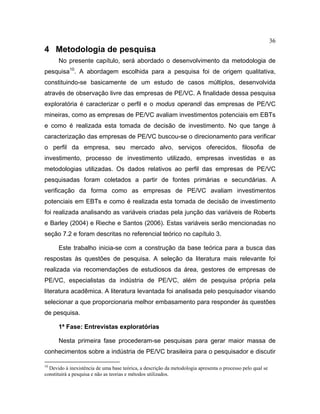 36
4 Metodologia de pesquisa
No presente capítulo, será abordado o desenvolvimento da metodologia de
pesquisa10
. A abordagem escolhida para a pesquisa foi de origem qualitativa,
constituindo-se basicamente de um estudo de casos múltiplos, desenvolvida
através de observação livre das empresas de PE/VC. A finalidade dessa pesquisa
exploratória é caracterizar o perfil e o modus operandi das empresas de PE/VC
mineiras, como as empresas de PE/VC avaliam investimentos potenciais em EBTs
e como é realizada esta tomada de decisão de investimento. No que tange à
caracterização das empresas de PE/VC buscou-se o direcionamento para verificar
o perfil da empresa, seu mercado alvo, serviços oferecidos, filosofia de
investimento, processo de investimento utilizado, empresas investidas e as
metodologias utilizadas. Os dados relativos ao perfil das empresas de PE/VC
pesquisadas foram coletados a partir de fontes primárias e secundárias. A
verificação da forma como as empresas de PE/VC avaliam investimentos
potenciais em EBTs e como é realizada esta tomada de decisão de investimento
foi realizada analisando as variáveis criadas pela junção das variáveis de Roberts
e Barley (2004) e Rieche e Santos (2006). Estas variáveis serão mencionadas no
seção 7.2 e foram descritas no referencial teórico no capítulo 3.
Este trabalho inicia-se com a construção da base teórica para a busca das
respostas às questões de pesquisa. A seleção da literatura mais relevante foi
realizada via recomendações de estudiosos da área, gestores de empresas de
PE/VC, especialistas da indústria de PE/VC, além de pesquisa própria pela
literatura acadêmica. A literatura levantada foi analisada pelo pesquisador visando
selecionar a que proporcionaria melhor embasamento para responder às questões
de pesquisa.
1ª Fase: Entrevistas exploratórias
Nesta primeira fase procederam-se pesquisas para gerar maior massa de
conhecimentos sobre a indústria de PE/VC brasileira para o pesquisador e discutir
10
Devido à inexistência de uma base teórica, a descrição da metodologia apresenta o processo pelo qual se
constituirá a pesquisa e não as teorias e métodos utilizados.
 